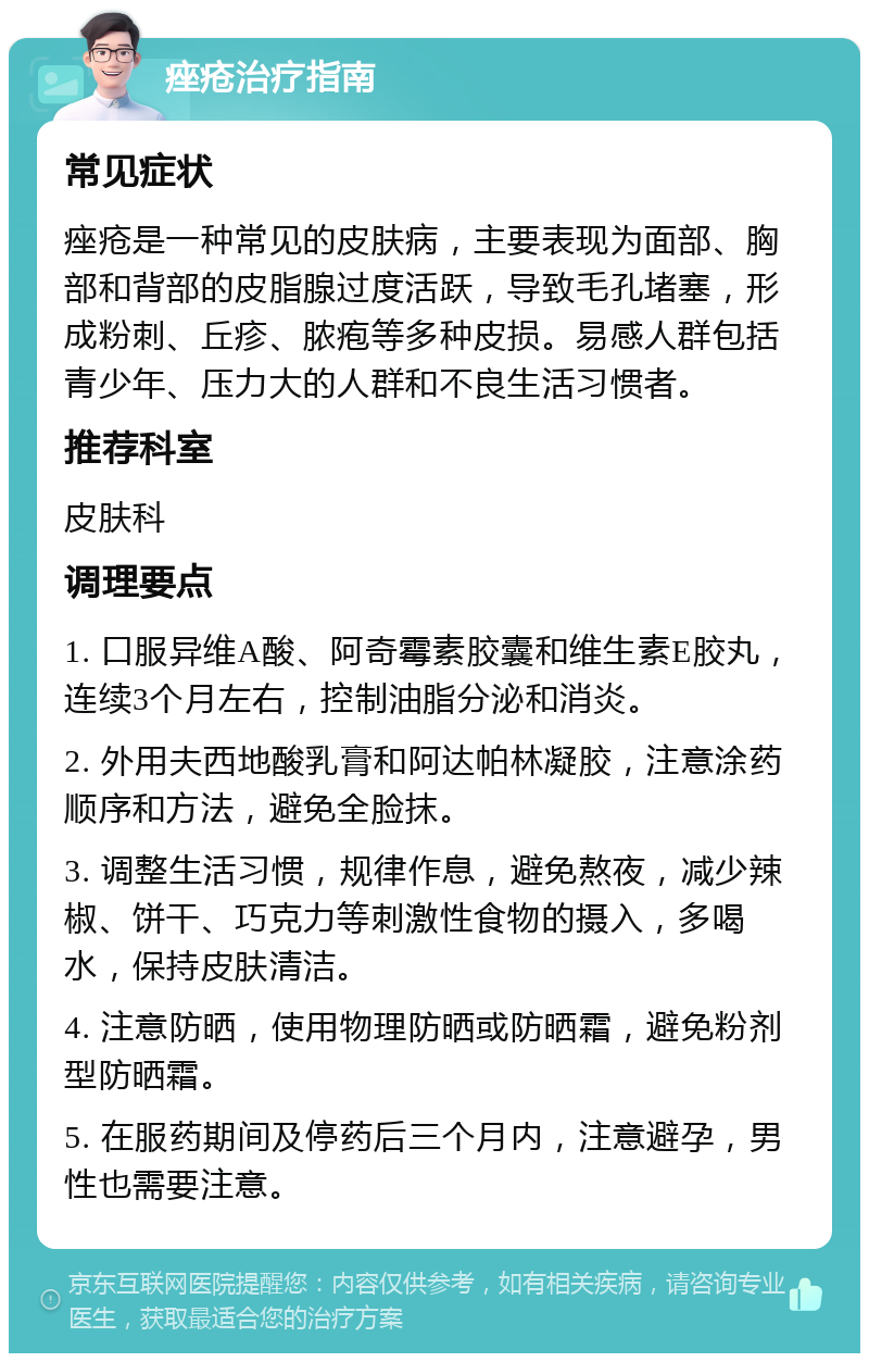 痤疮治疗指南 常见症状 痤疮是一种常见的皮肤病，主要表现为面部、胸部和背部的皮脂腺过度活跃，导致毛孔堵塞，形成粉刺、丘疹、脓疱等多种皮损。易感人群包括青少年、压力大的人群和不良生活习惯者。 推荐科室 皮肤科 调理要点 1. 口服异维A酸、阿奇霉素胶囊和维生素E胶丸，连续3个月左右，控制油脂分泌和消炎。 2. 外用夫西地酸乳膏和阿达帕林凝胶，注意涂药顺序和方法，避免全脸抹。 3. 调整生活习惯，规律作息，避免熬夜，减少辣椒、饼干、巧克力等刺激性食物的摄入，多喝水，保持皮肤清洁。 4. 注意防晒，使用物理防晒或防晒霜，避免粉剂型防晒霜。 5. 在服药期间及停药后三个月内，注意避孕，男性也需要注意。