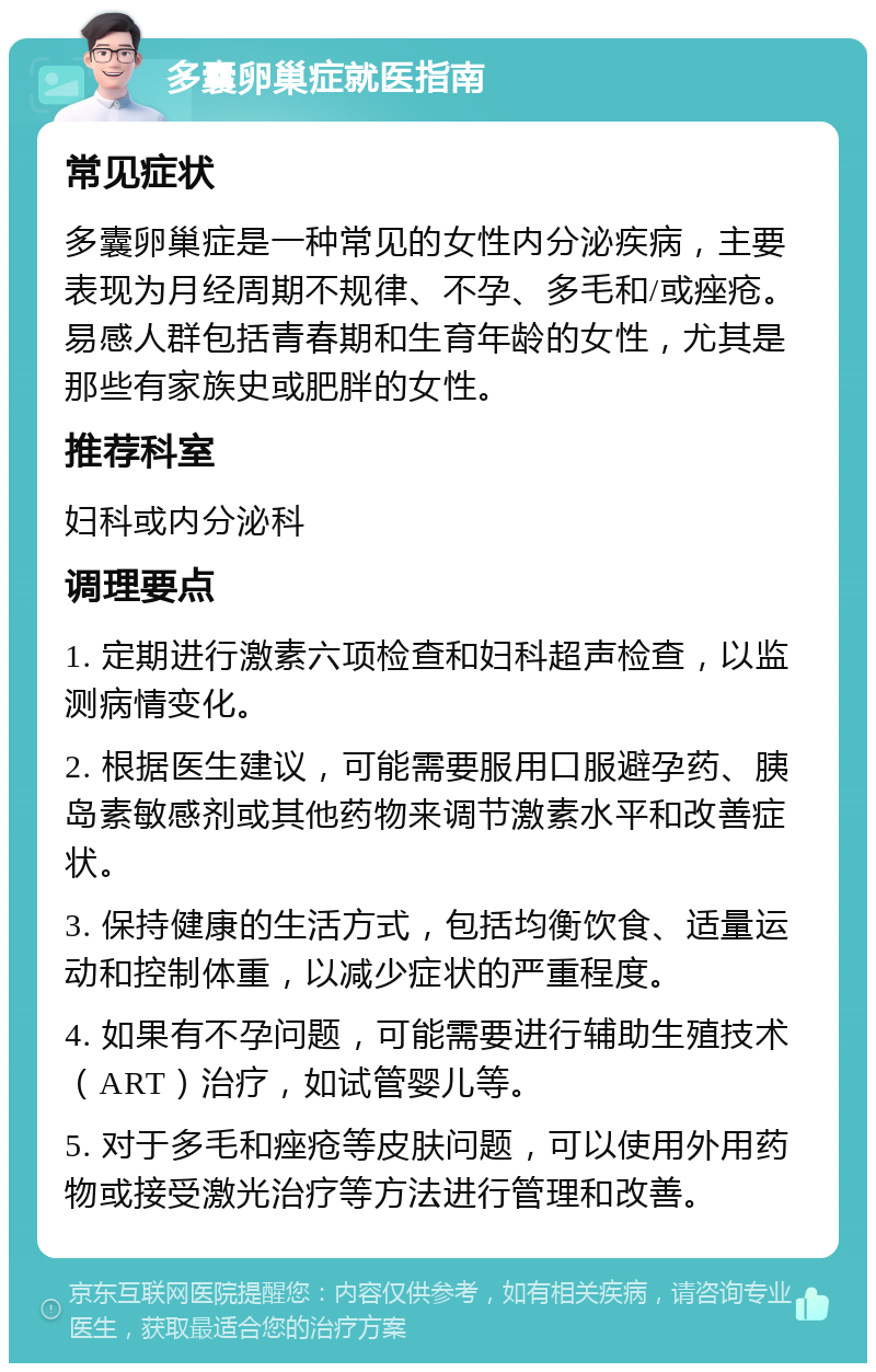 多囊卵巢症就医指南 常见症状 多囊卵巢症是一种常见的女性内分泌疾病，主要表现为月经周期不规律、不孕、多毛和/或痤疮。易感人群包括青春期和生育年龄的女性，尤其是那些有家族史或肥胖的女性。 推荐科室 妇科或内分泌科 调理要点 1. 定期进行激素六项检查和妇科超声检查，以监测病情变化。 2. 根据医生建议，可能需要服用口服避孕药、胰岛素敏感剂或其他药物来调节激素水平和改善症状。 3. 保持健康的生活方式，包括均衡饮食、适量运动和控制体重，以减少症状的严重程度。 4. 如果有不孕问题，可能需要进行辅助生殖技术（ART）治疗，如试管婴儿等。 5. 对于多毛和痤疮等皮肤问题，可以使用外用药物或接受激光治疗等方法进行管理和改善。