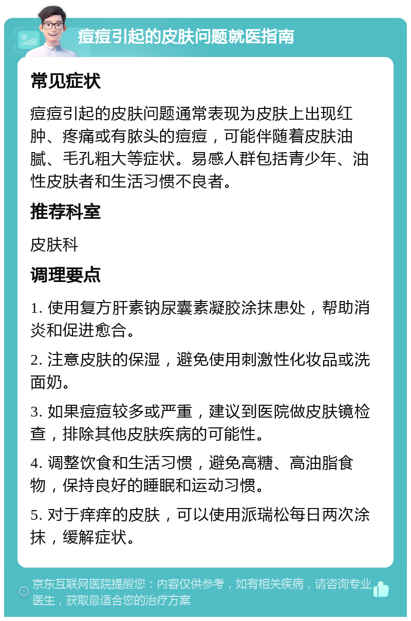 痘痘引起的皮肤问题就医指南 常见症状 痘痘引起的皮肤问题通常表现为皮肤上出现红肿、疼痛或有脓头的痘痘，可能伴随着皮肤油腻、毛孔粗大等症状。易感人群包括青少年、油性皮肤者和生活习惯不良者。 推荐科室 皮肤科 调理要点 1. 使用复方肝素钠尿囊素凝胶涂抹患处，帮助消炎和促进愈合。 2. 注意皮肤的保湿，避免使用刺激性化妆品或洗面奶。 3. 如果痘痘较多或严重，建议到医院做皮肤镜检查，排除其他皮肤疾病的可能性。 4. 调整饮食和生活习惯，避免高糖、高油脂食物，保持良好的睡眠和运动习惯。 5. 对于痒痒的皮肤，可以使用派瑞松每日两次涂抹，缓解症状。