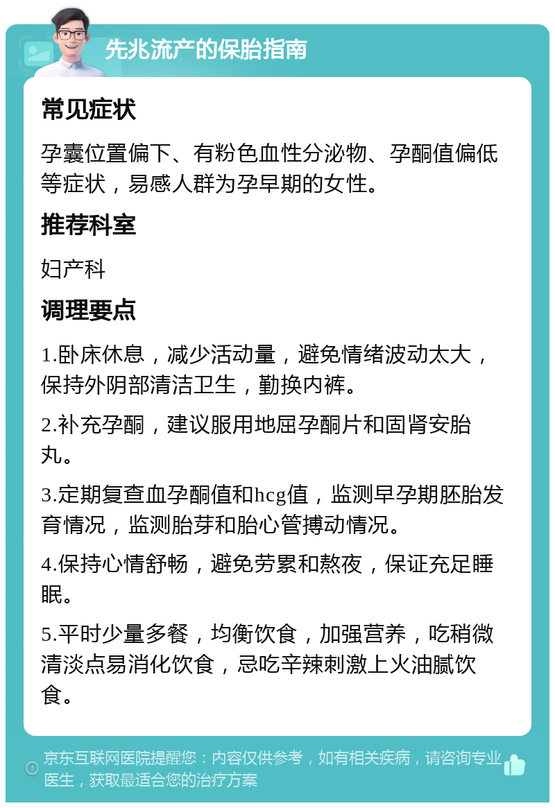 先兆流产的保胎指南 常见症状 孕囊位置偏下、有粉色血性分泌物、孕酮值偏低等症状，易感人群为孕早期的女性。 推荐科室 妇产科 调理要点 1.卧床休息，减少活动量，避免情绪波动太大，保持外阴部清洁卫生，勤换内裤。 2.补充孕酮，建议服用地屈孕酮片和固肾安胎丸。 3.定期复查血孕酮值和hcg值，监测早孕期胚胎发育情况，监测胎芽和胎心管搏动情况。 4.保持心情舒畅，避免劳累和熬夜，保证充足睡眠。 5.平时少量多餐，均衡饮食，加强营养，吃稍微清淡点易消化饮食，忌吃辛辣刺激上火油腻饮食。