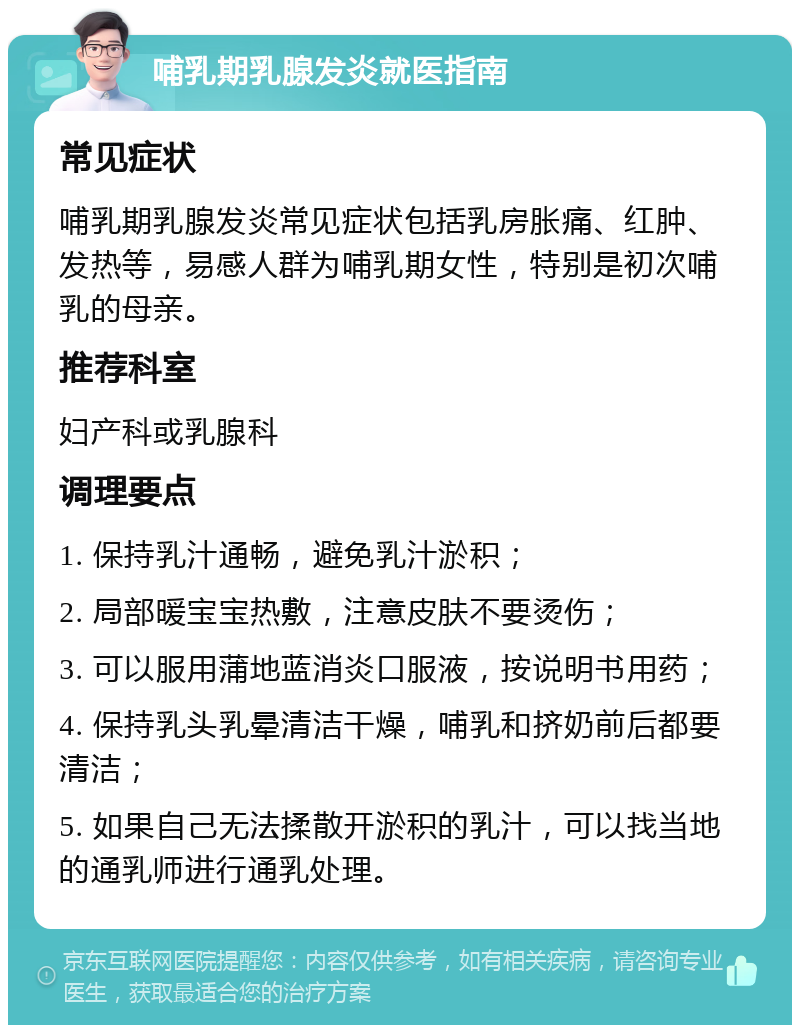 哺乳期乳腺发炎就医指南 常见症状 哺乳期乳腺发炎常见症状包括乳房胀痛、红肿、发热等，易感人群为哺乳期女性，特别是初次哺乳的母亲。 推荐科室 妇产科或乳腺科 调理要点 1. 保持乳汁通畅，避免乳汁淤积； 2. 局部暖宝宝热敷，注意皮肤不要烫伤； 3. 可以服用蒲地蓝消炎口服液，按说明书用药； 4. 保持乳头乳晕清洁干燥，哺乳和挤奶前后都要清洁； 5. 如果自己无法揉散开淤积的乳汁，可以找当地的通乳师进行通乳处理。