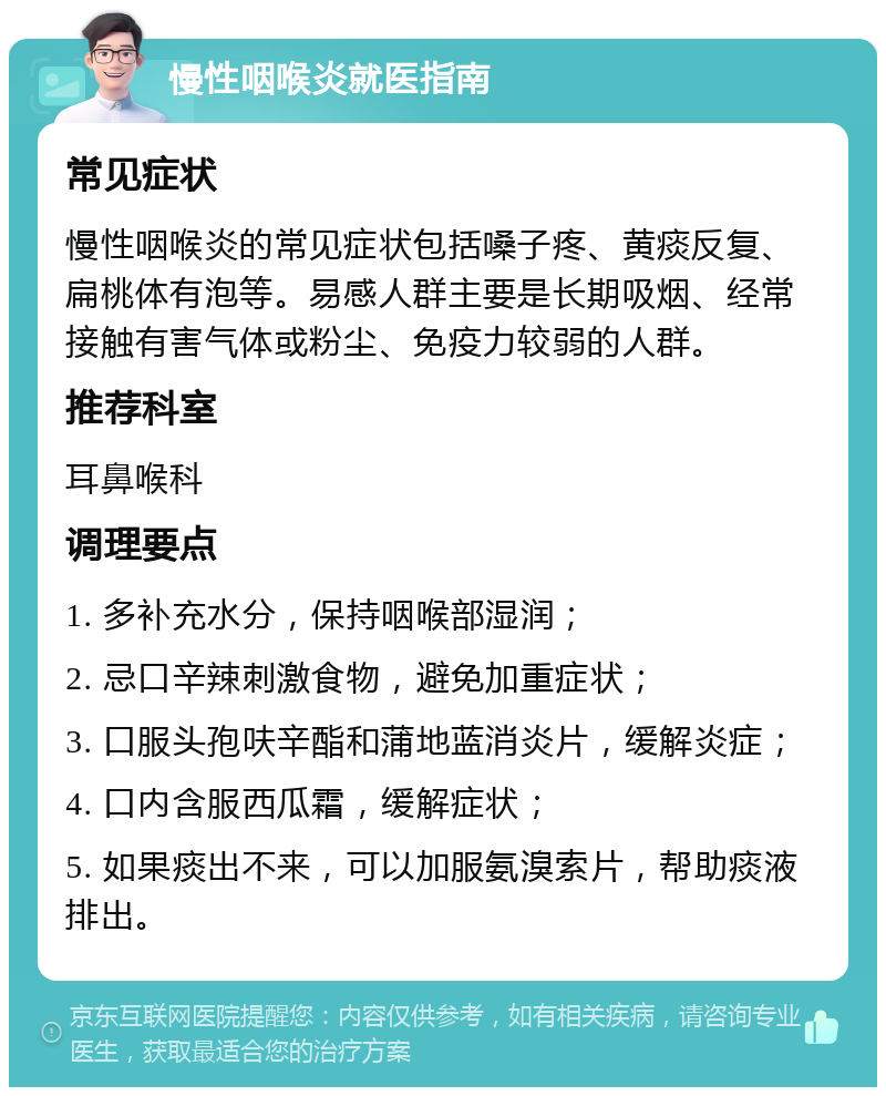 慢性咽喉炎就医指南 常见症状 慢性咽喉炎的常见症状包括嗓子疼、黄痰反复、扁桃体有泡等。易感人群主要是长期吸烟、经常接触有害气体或粉尘、免疫力较弱的人群。 推荐科室 耳鼻喉科 调理要点 1. 多补充水分，保持咽喉部湿润； 2. 忌口辛辣刺激食物，避免加重症状； 3. 口服头孢呋辛酯和蒲地蓝消炎片，缓解炎症； 4. 口内含服西瓜霜，缓解症状； 5. 如果痰出不来，可以加服氨溴索片，帮助痰液排出。