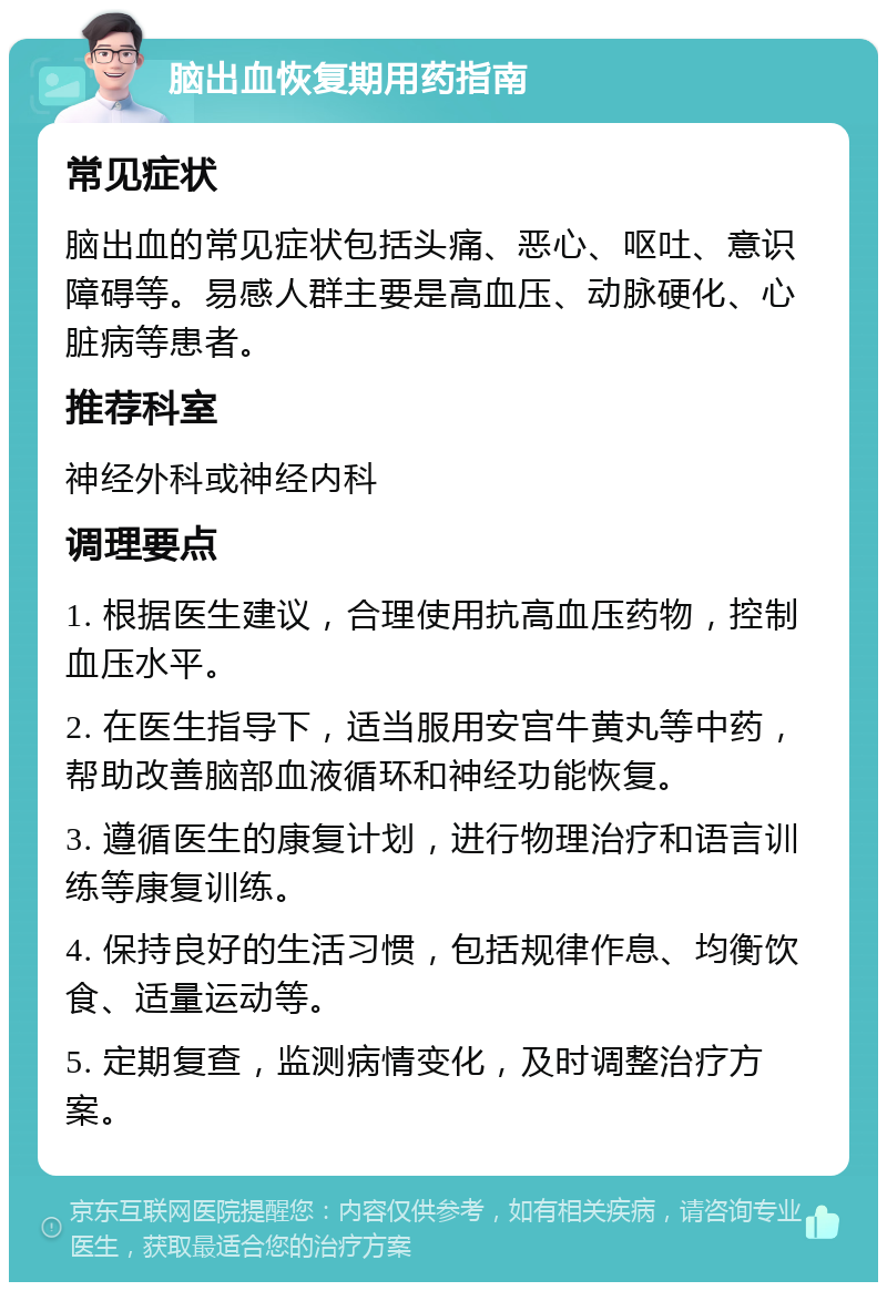 脑出血恢复期用药指南 常见症状 脑出血的常见症状包括头痛、恶心、呕吐、意识障碍等。易感人群主要是高血压、动脉硬化、心脏病等患者。 推荐科室 神经外科或神经内科 调理要点 1. 根据医生建议，合理使用抗高血压药物，控制血压水平。 2. 在医生指导下，适当服用安宫牛黄丸等中药，帮助改善脑部血液循环和神经功能恢复。 3. 遵循医生的康复计划，进行物理治疗和语言训练等康复训练。 4. 保持良好的生活习惯，包括规律作息、均衡饮食、适量运动等。 5. 定期复查，监测病情变化，及时调整治疗方案。