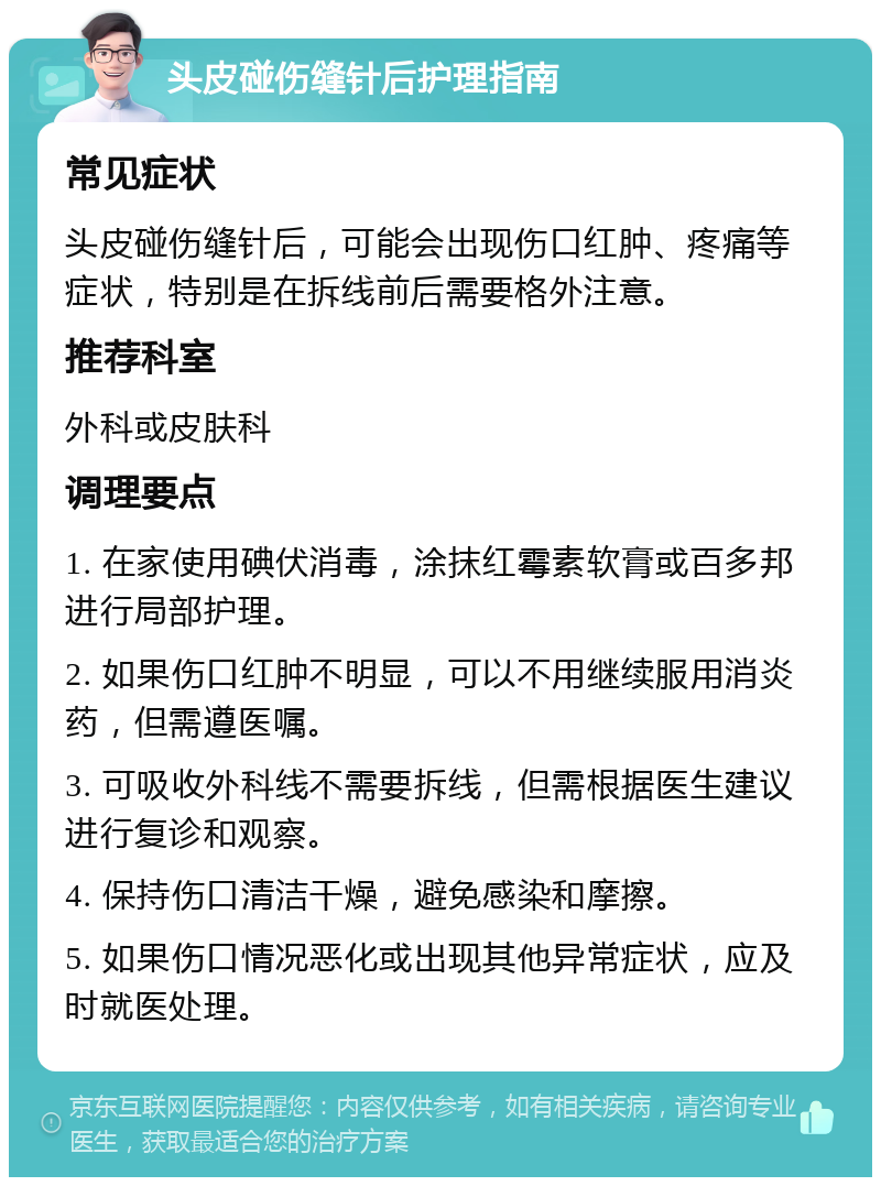 头皮碰伤缝针后护理指南 常见症状 头皮碰伤缝针后，可能会出现伤口红肿、疼痛等症状，特别是在拆线前后需要格外注意。 推荐科室 外科或皮肤科 调理要点 1. 在家使用碘伏消毒，涂抹红霉素软膏或百多邦进行局部护理。 2. 如果伤口红肿不明显，可以不用继续服用消炎药，但需遵医嘱。 3. 可吸收外科线不需要拆线，但需根据医生建议进行复诊和观察。 4. 保持伤口清洁干燥，避免感染和摩擦。 5. 如果伤口情况恶化或出现其他异常症状，应及时就医处理。