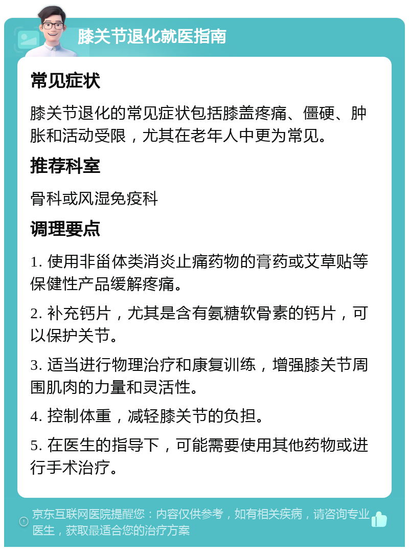 膝关节退化就医指南 常见症状 膝关节退化的常见症状包括膝盖疼痛、僵硬、肿胀和活动受限，尤其在老年人中更为常见。 推荐科室 骨科或风湿免疫科 调理要点 1. 使用非甾体类消炎止痛药物的膏药或艾草贴等保健性产品缓解疼痛。 2. 补充钙片，尤其是含有氨糖软骨素的钙片，可以保护关节。 3. 适当进行物理治疗和康复训练，增强膝关节周围肌肉的力量和灵活性。 4. 控制体重，减轻膝关节的负担。 5. 在医生的指导下，可能需要使用其他药物或进行手术治疗。