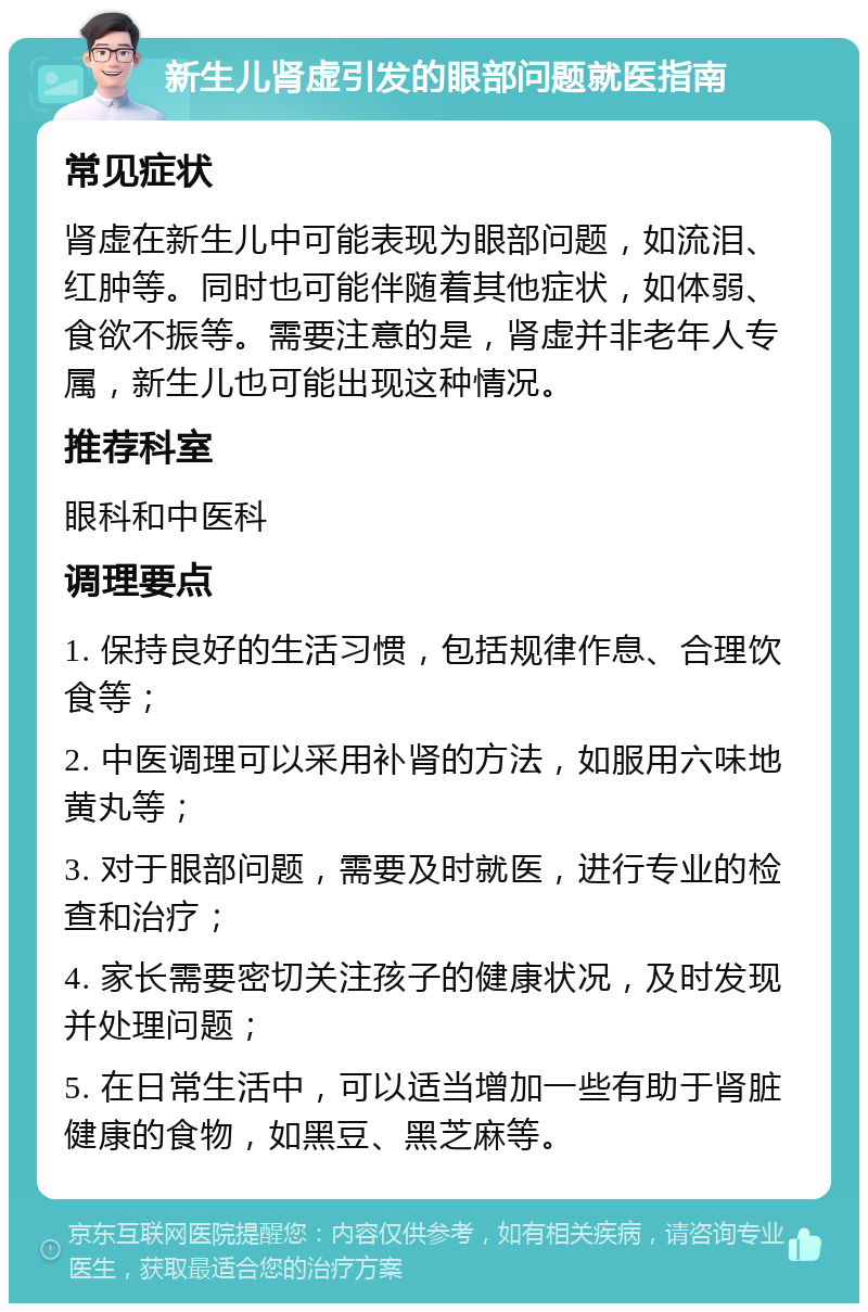 新生儿肾虚引发的眼部问题就医指南 常见症状 肾虚在新生儿中可能表现为眼部问题，如流泪、红肿等。同时也可能伴随着其他症状，如体弱、食欲不振等。需要注意的是，肾虚并非老年人专属，新生儿也可能出现这种情况。 推荐科室 眼科和中医科 调理要点 1. 保持良好的生活习惯，包括规律作息、合理饮食等； 2. 中医调理可以采用补肾的方法，如服用六味地黄丸等； 3. 对于眼部问题，需要及时就医，进行专业的检查和治疗； 4. 家长需要密切关注孩子的健康状况，及时发现并处理问题； 5. 在日常生活中，可以适当增加一些有助于肾脏健康的食物，如黑豆、黑芝麻等。