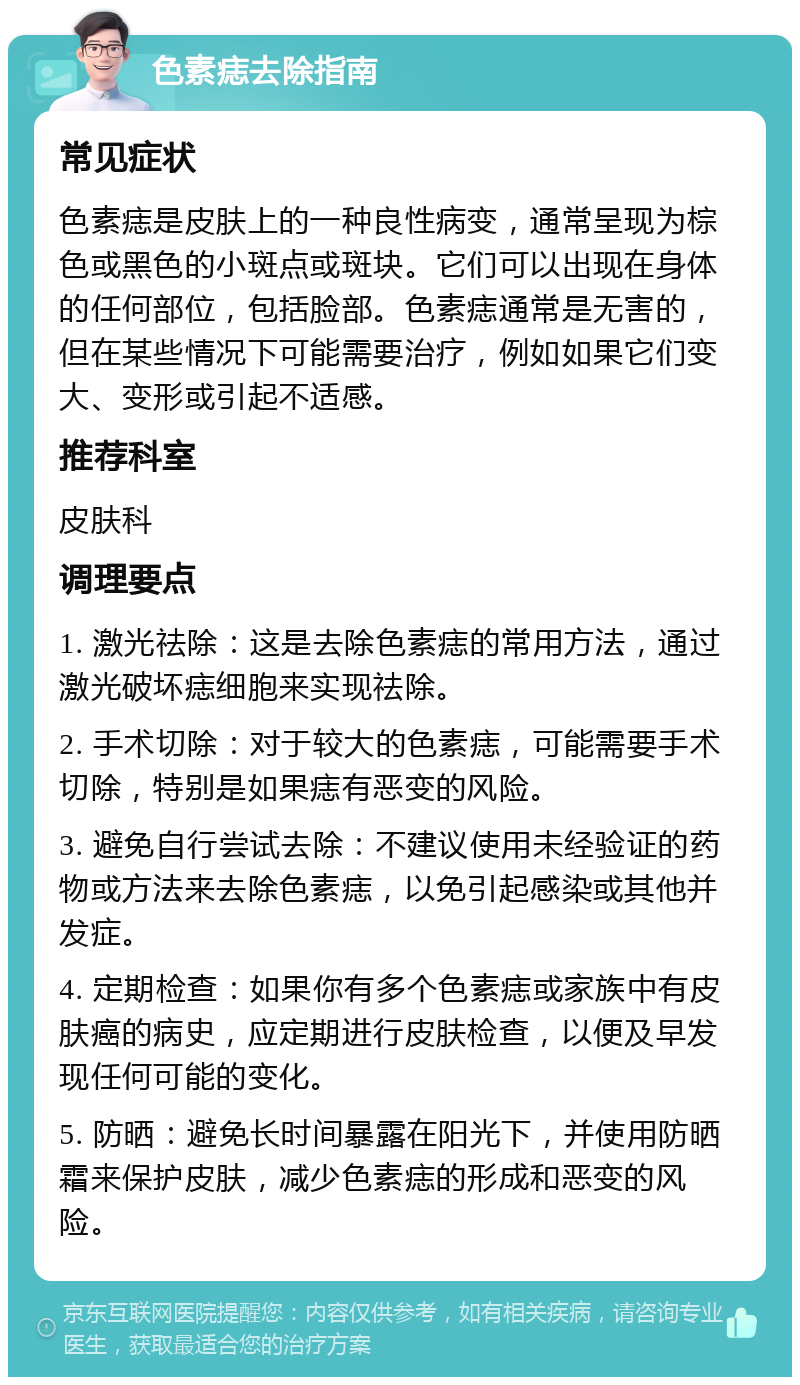 色素痣去除指南 常见症状 色素痣是皮肤上的一种良性病变，通常呈现为棕色或黑色的小斑点或斑块。它们可以出现在身体的任何部位，包括脸部。色素痣通常是无害的，但在某些情况下可能需要治疗，例如如果它们变大、变形或引起不适感。 推荐科室 皮肤科 调理要点 1. 激光祛除：这是去除色素痣的常用方法，通过激光破坏痣细胞来实现祛除。 2. 手术切除：对于较大的色素痣，可能需要手术切除，特别是如果痣有恶变的风险。 3. 避免自行尝试去除：不建议使用未经验证的药物或方法来去除色素痣，以免引起感染或其他并发症。 4. 定期检查：如果你有多个色素痣或家族中有皮肤癌的病史，应定期进行皮肤检查，以便及早发现任何可能的变化。 5. 防晒：避免长时间暴露在阳光下，并使用防晒霜来保护皮肤，减少色素痣的形成和恶变的风险。