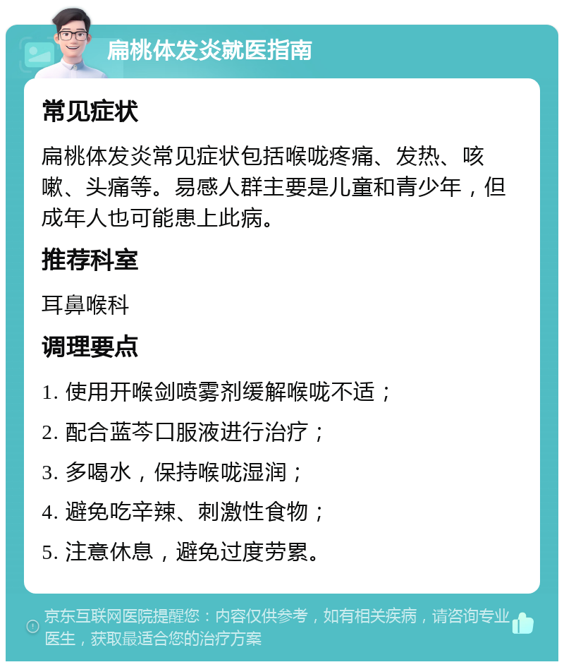 扁桃体发炎就医指南 常见症状 扁桃体发炎常见症状包括喉咙疼痛、发热、咳嗽、头痛等。易感人群主要是儿童和青少年，但成年人也可能患上此病。 推荐科室 耳鼻喉科 调理要点 1. 使用开喉剑喷雾剂缓解喉咙不适； 2. 配合蓝芩口服液进行治疗； 3. 多喝水，保持喉咙湿润； 4. 避免吃辛辣、刺激性食物； 5. 注意休息，避免过度劳累。