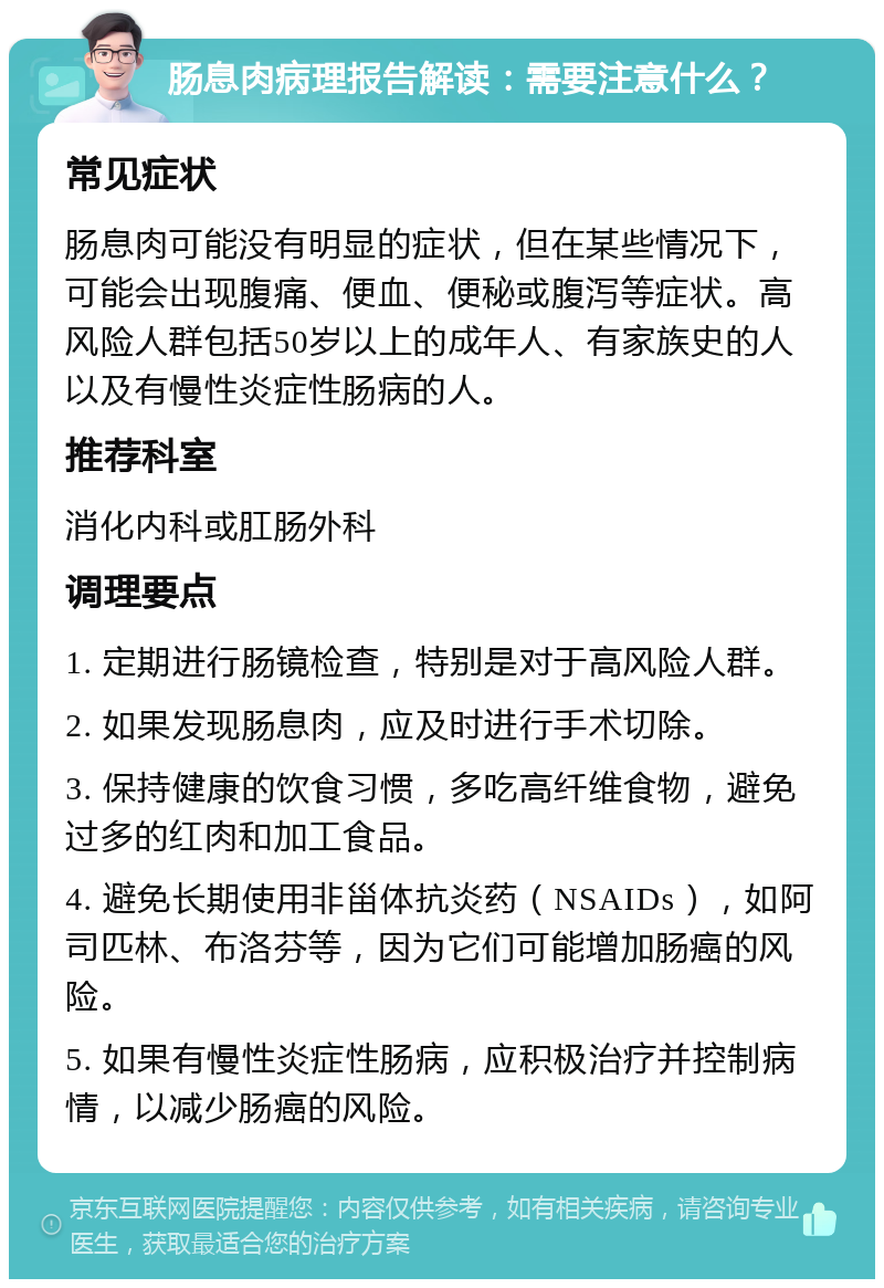 肠息肉病理报告解读：需要注意什么？ 常见症状 肠息肉可能没有明显的症状，但在某些情况下，可能会出现腹痛、便血、便秘或腹泻等症状。高风险人群包括50岁以上的成年人、有家族史的人以及有慢性炎症性肠病的人。 推荐科室 消化内科或肛肠外科 调理要点 1. 定期进行肠镜检查，特别是对于高风险人群。 2. 如果发现肠息肉，应及时进行手术切除。 3. 保持健康的饮食习惯，多吃高纤维食物，避免过多的红肉和加工食品。 4. 避免长期使用非甾体抗炎药（NSAIDs），如阿司匹林、布洛芬等，因为它们可能增加肠癌的风险。 5. 如果有慢性炎症性肠病，应积极治疗并控制病情，以减少肠癌的风险。