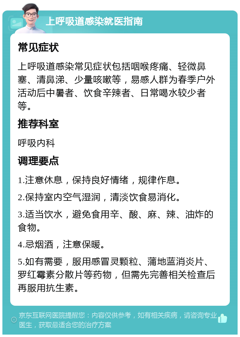 上呼吸道感染就医指南 常见症状 上呼吸道感染常见症状包括咽喉疼痛、轻微鼻塞、清鼻涕、少量咳嗽等，易感人群为春季户外活动后中暑者、饮食辛辣者、日常喝水较少者等。 推荐科室 呼吸内科 调理要点 1.注意休息，保持良好情绪，规律作息。 2.保持室内空气湿润，清淡饮食易消化。 3.适当饮水，避免食用辛、酸、麻、辣、油炸的食物。 4.忌烟酒，注意保暖。 5.如有需要，服用感冒灵颗粒、蒲地蓝消炎片、罗红霉素分散片等药物，但需先完善相关检查后再服用抗生素。