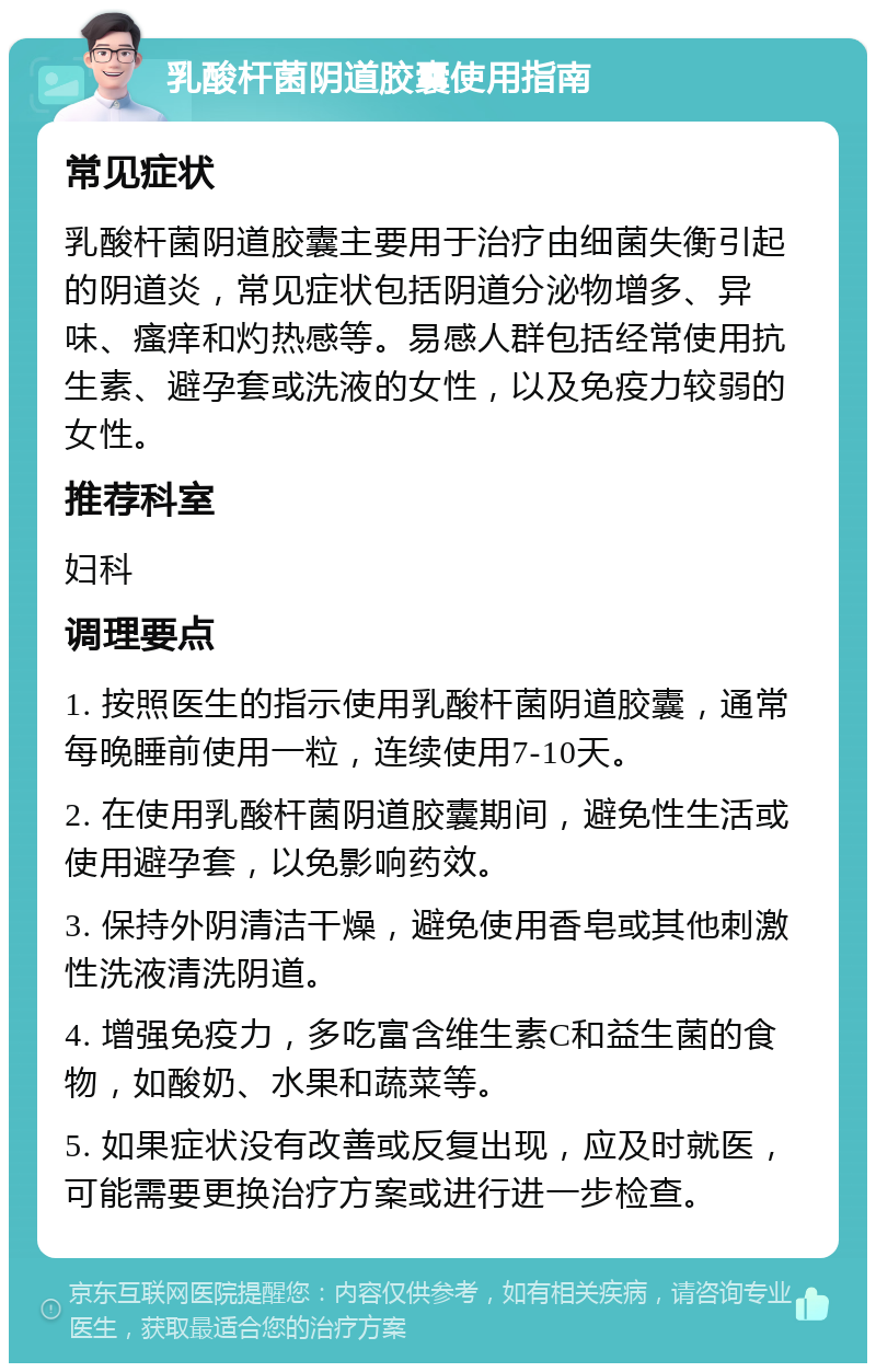 乳酸杆菌阴道胶囊使用指南 常见症状 乳酸杆菌阴道胶囊主要用于治疗由细菌失衡引起的阴道炎，常见症状包括阴道分泌物增多、异味、瘙痒和灼热感等。易感人群包括经常使用抗生素、避孕套或洗液的女性，以及免疫力较弱的女性。 推荐科室 妇科 调理要点 1. 按照医生的指示使用乳酸杆菌阴道胶囊，通常每晚睡前使用一粒，连续使用7-10天。 2. 在使用乳酸杆菌阴道胶囊期间，避免性生活或使用避孕套，以免影响药效。 3. 保持外阴清洁干燥，避免使用香皂或其他刺激性洗液清洗阴道。 4. 增强免疫力，多吃富含维生素C和益生菌的食物，如酸奶、水果和蔬菜等。 5. 如果症状没有改善或反复出现，应及时就医，可能需要更换治疗方案或进行进一步检查。