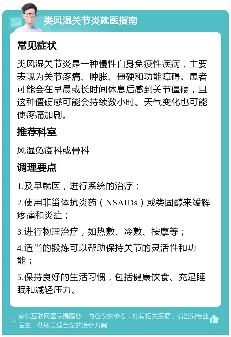 类风湿关节炎就医指南 常见症状 类风湿关节炎是一种慢性自身免疫性疾病，主要表现为关节疼痛、肿胀、僵硬和功能障碍。患者可能会在早晨或长时间休息后感到关节僵硬，且这种僵硬感可能会持续数小时。天气变化也可能使疼痛加剧。 推荐科室 风湿免疫科或骨科 调理要点 1.及早就医，进行系统的治疗； 2.使用非甾体抗炎药（NSAIDs）或类固醇来缓解疼痛和炎症； 3.进行物理治疗，如热敷、冷敷、按摩等； 4.适当的锻炼可以帮助保持关节的灵活性和功能； 5.保持良好的生活习惯，包括健康饮食、充足睡眠和减轻压力。