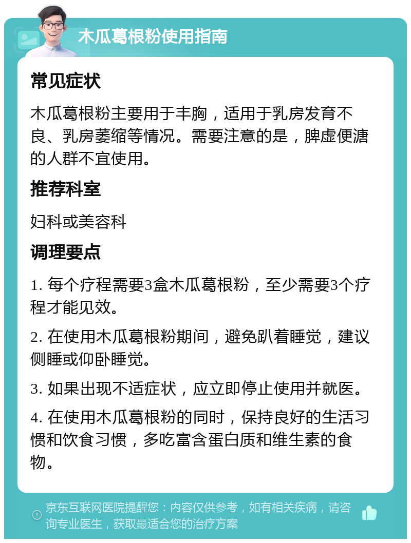 木瓜葛根粉使用指南 常见症状 木瓜葛根粉主要用于丰胸，适用于乳房发育不良、乳房萎缩等情况。需要注意的是，脾虚便溏的人群不宜使用。 推荐科室 妇科或美容科 调理要点 1. 每个疗程需要3盒木瓜葛根粉，至少需要3个疗程才能见效。 2. 在使用木瓜葛根粉期间，避免趴着睡觉，建议侧睡或仰卧睡觉。 3. 如果出现不适症状，应立即停止使用并就医。 4. 在使用木瓜葛根粉的同时，保持良好的生活习惯和饮食习惯，多吃富含蛋白质和维生素的食物。