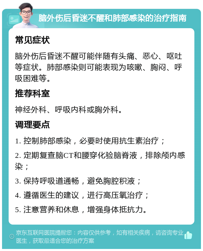 脑外伤后昏迷不醒和肺部感染的治疗指南 常见症状 脑外伤后昏迷不醒可能伴随有头痛、恶心、呕吐等症状。肺部感染则可能表现为咳嗽、胸闷、呼吸困难等。 推荐科室 神经外科、呼吸内科或胸外科。 调理要点 1. 控制肺部感染，必要时使用抗生素治疗； 2. 定期复查脑CT和腰穿化验脑脊液，排除颅内感染； 3. 保持呼吸道通畅，避免胸腔积液； 4. 遵循医生的建议，进行高压氧治疗； 5. 注意营养和休息，增强身体抵抗力。