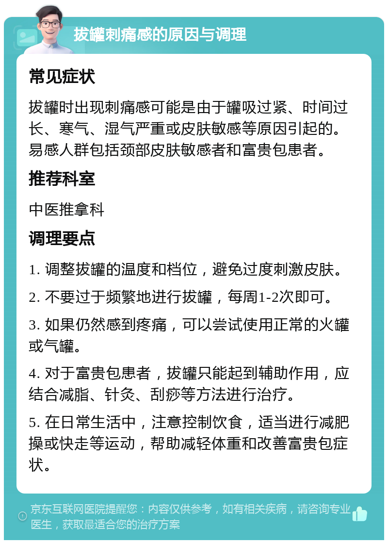 拔罐刺痛感的原因与调理 常见症状 拔罐时出现刺痛感可能是由于罐吸过紧、时间过长、寒气、湿气严重或皮肤敏感等原因引起的。易感人群包括颈部皮肤敏感者和富贵包患者。 推荐科室 中医推拿科 调理要点 1. 调整拔罐的温度和档位，避免过度刺激皮肤。 2. 不要过于频繁地进行拔罐，每周1-2次即可。 3. 如果仍然感到疼痛，可以尝试使用正常的火罐或气罐。 4. 对于富贵包患者，拔罐只能起到辅助作用，应结合减脂、针灸、刮痧等方法进行治疗。 5. 在日常生活中，注意控制饮食，适当进行减肥操或快走等运动，帮助减轻体重和改善富贵包症状。