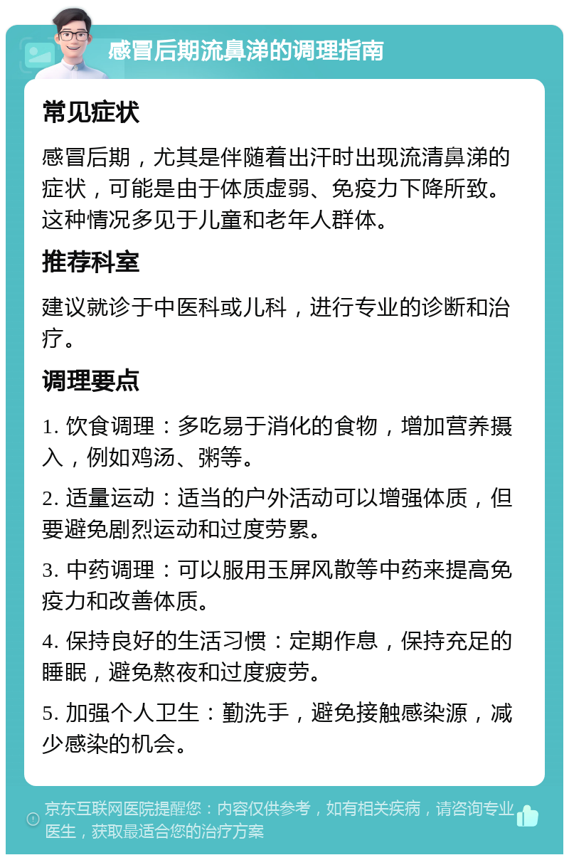 感冒后期流鼻涕的调理指南 常见症状 感冒后期，尤其是伴随着出汗时出现流清鼻涕的症状，可能是由于体质虚弱、免疫力下降所致。这种情况多见于儿童和老年人群体。 推荐科室 建议就诊于中医科或儿科，进行专业的诊断和治疗。 调理要点 1. 饮食调理：多吃易于消化的食物，增加营养摄入，例如鸡汤、粥等。 2. 适量运动：适当的户外活动可以增强体质，但要避免剧烈运动和过度劳累。 3. 中药调理：可以服用玉屏风散等中药来提高免疫力和改善体质。 4. 保持良好的生活习惯：定期作息，保持充足的睡眠，避免熬夜和过度疲劳。 5. 加强个人卫生：勤洗手，避免接触感染源，减少感染的机会。