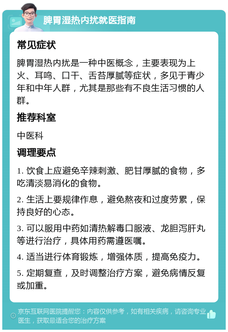 脾胃湿热内扰就医指南 常见症状 脾胃湿热内扰是一种中医概念，主要表现为上火、耳鸣、口干、舌苔厚腻等症状，多见于青少年和中年人群，尤其是那些有不良生活习惯的人群。 推荐科室 中医科 调理要点 1. 饮食上应避免辛辣刺激、肥甘厚腻的食物，多吃清淡易消化的食物。 2. 生活上要规律作息，避免熬夜和过度劳累，保持良好的心态。 3. 可以服用中药如清热解毒口服液、龙胆泻肝丸等进行治疗，具体用药需遵医嘱。 4. 适当进行体育锻炼，增强体质，提高免疫力。 5. 定期复查，及时调整治疗方案，避免病情反复或加重。