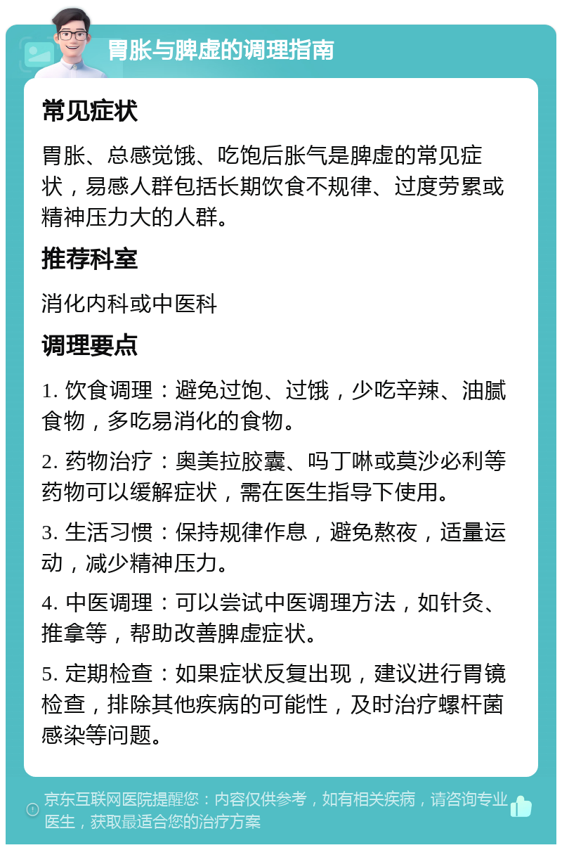 胃胀与脾虚的调理指南 常见症状 胃胀、总感觉饿、吃饱后胀气是脾虚的常见症状，易感人群包括长期饮食不规律、过度劳累或精神压力大的人群。 推荐科室 消化内科或中医科 调理要点 1. 饮食调理：避免过饱、过饿，少吃辛辣、油腻食物，多吃易消化的食物。 2. 药物治疗：奥美拉胶囊、吗丁啉或莫沙必利等药物可以缓解症状，需在医生指导下使用。 3. 生活习惯：保持规律作息，避免熬夜，适量运动，减少精神压力。 4. 中医调理：可以尝试中医调理方法，如针灸、推拿等，帮助改善脾虚症状。 5. 定期检查：如果症状反复出现，建议进行胃镜检查，排除其他疾病的可能性，及时治疗螺杆菌感染等问题。