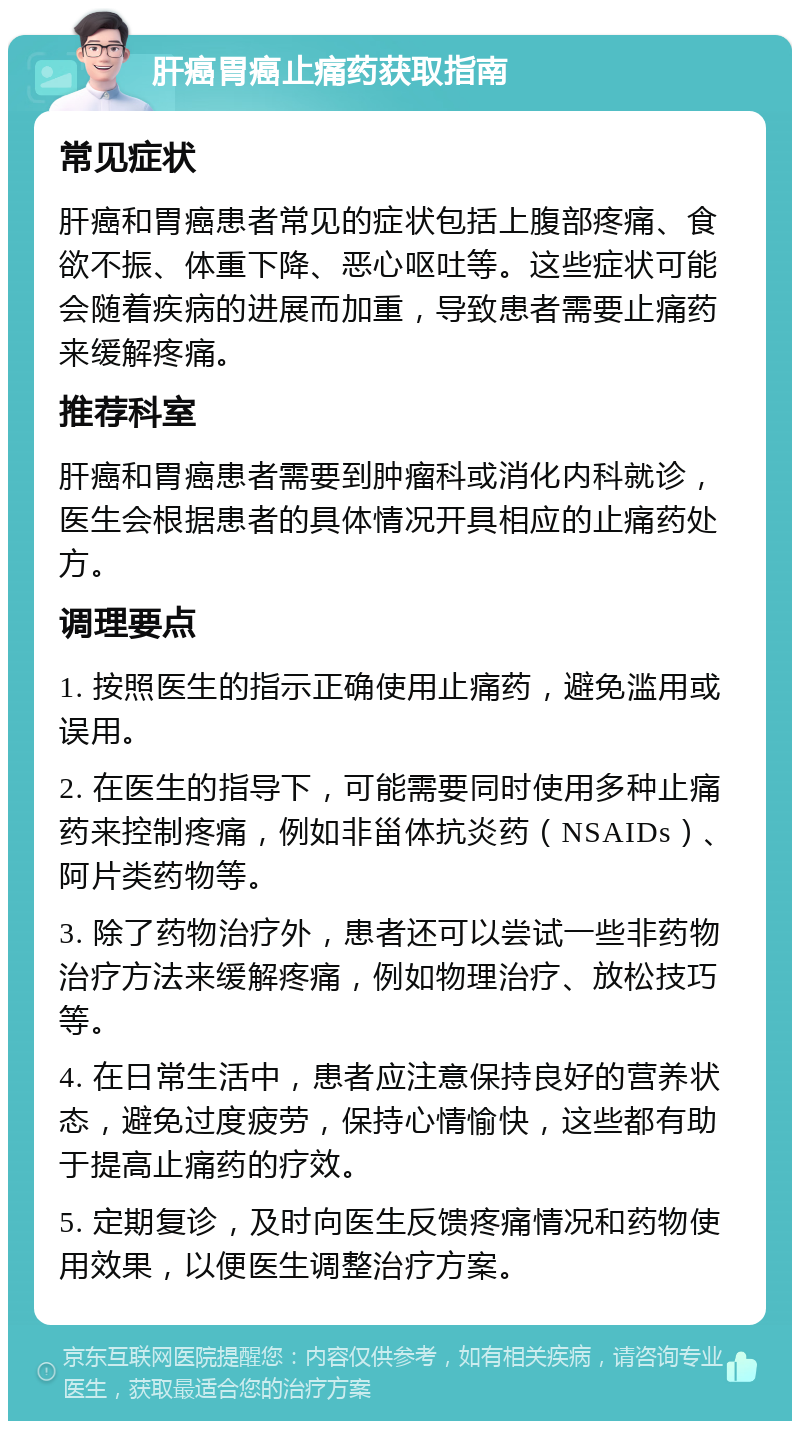 肝癌胃癌止痛药获取指南 常见症状 肝癌和胃癌患者常见的症状包括上腹部疼痛、食欲不振、体重下降、恶心呕吐等。这些症状可能会随着疾病的进展而加重，导致患者需要止痛药来缓解疼痛。 推荐科室 肝癌和胃癌患者需要到肿瘤科或消化内科就诊，医生会根据患者的具体情况开具相应的止痛药处方。 调理要点 1. 按照医生的指示正确使用止痛药，避免滥用或误用。 2. 在医生的指导下，可能需要同时使用多种止痛药来控制疼痛，例如非甾体抗炎药（NSAIDs）、阿片类药物等。 3. 除了药物治疗外，患者还可以尝试一些非药物治疗方法来缓解疼痛，例如物理治疗、放松技巧等。 4. 在日常生活中，患者应注意保持良好的营养状态，避免过度疲劳，保持心情愉快，这些都有助于提高止痛药的疗效。 5. 定期复诊，及时向医生反馈疼痛情况和药物使用效果，以便医生调整治疗方案。