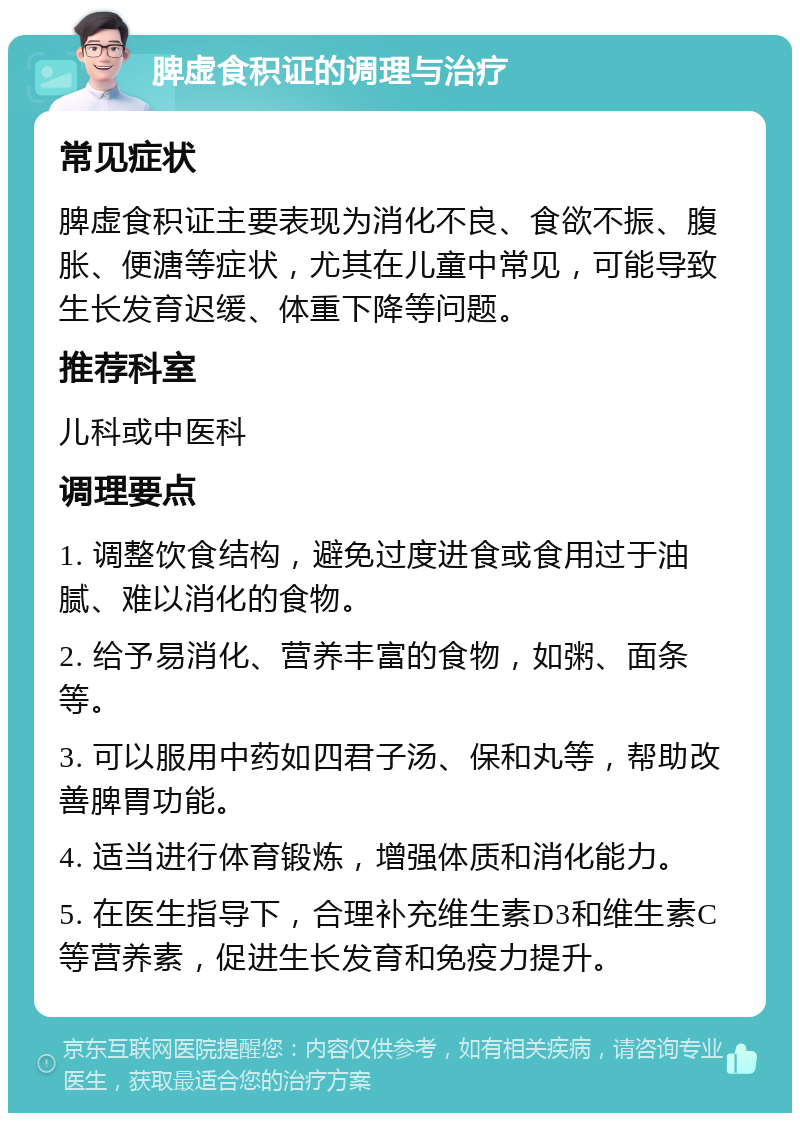 脾虚食积证的调理与治疗 常见症状 脾虚食积证主要表现为消化不良、食欲不振、腹胀、便溏等症状，尤其在儿童中常见，可能导致生长发育迟缓、体重下降等问题。 推荐科室 儿科或中医科 调理要点 1. 调整饮食结构，避免过度进食或食用过于油腻、难以消化的食物。 2. 给予易消化、营养丰富的食物，如粥、面条等。 3. 可以服用中药如四君子汤、保和丸等，帮助改善脾胃功能。 4. 适当进行体育锻炼，增强体质和消化能力。 5. 在医生指导下，合理补充维生素D3和维生素C等营养素，促进生长发育和免疫力提升。