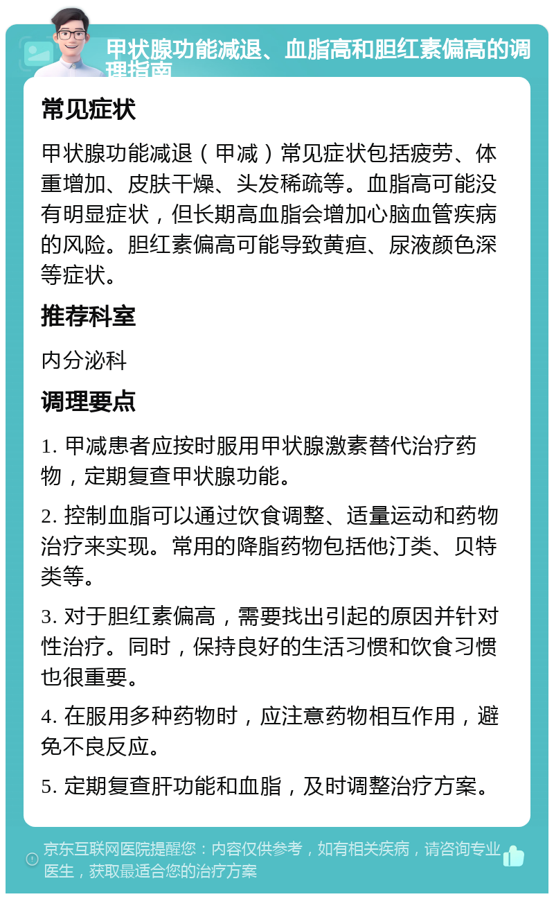 甲状腺功能减退、血脂高和胆红素偏高的调理指南 常见症状 甲状腺功能减退（甲减）常见症状包括疲劳、体重增加、皮肤干燥、头发稀疏等。血脂高可能没有明显症状，但长期高血脂会增加心脑血管疾病的风险。胆红素偏高可能导致黄疸、尿液颜色深等症状。 推荐科室 内分泌科 调理要点 1. 甲减患者应按时服用甲状腺激素替代治疗药物，定期复查甲状腺功能。 2. 控制血脂可以通过饮食调整、适量运动和药物治疗来实现。常用的降脂药物包括他汀类、贝特类等。 3. 对于胆红素偏高，需要找出引起的原因并针对性治疗。同时，保持良好的生活习惯和饮食习惯也很重要。 4. 在服用多种药物时，应注意药物相互作用，避免不良反应。 5. 定期复查肝功能和血脂，及时调整治疗方案。