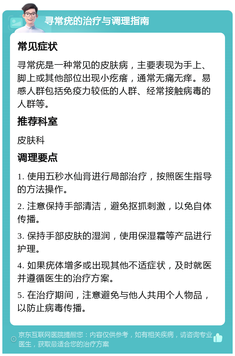 寻常疣的治疗与调理指南 常见症状 寻常疣是一种常见的皮肤病，主要表现为手上、脚上或其他部位出现小疙瘩，通常无痛无痒。易感人群包括免疫力较低的人群、经常接触病毒的人群等。 推荐科室 皮肤科 调理要点 1. 使用五秒水仙膏进行局部治疗，按照医生指导的方法操作。 2. 注意保持手部清洁，避免抠抓刺激，以免自体传播。 3. 保持手部皮肤的湿润，使用保湿霜等产品进行护理。 4. 如果疣体增多或出现其他不适症状，及时就医并遵循医生的治疗方案。 5. 在治疗期间，注意避免与他人共用个人物品，以防止病毒传播。