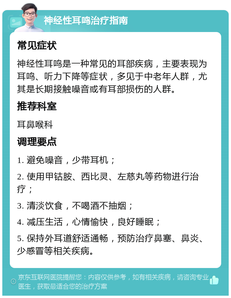 神经性耳鸣治疗指南 常见症状 神经性耳鸣是一种常见的耳部疾病，主要表现为耳鸣、听力下降等症状，多见于中老年人群，尤其是长期接触噪音或有耳部损伤的人群。 推荐科室 耳鼻喉科 调理要点 1. 避免噪音，少带耳机； 2. 使用甲钴胺、西比灵、左慈丸等药物进行治疗； 3. 清淡饮食，不喝酒不抽烟； 4. 减压生活，心情愉快，良好睡眠； 5. 保持外耳道舒适通畅，预防治疗鼻塞、鼻炎、少感冒等相关疾病。