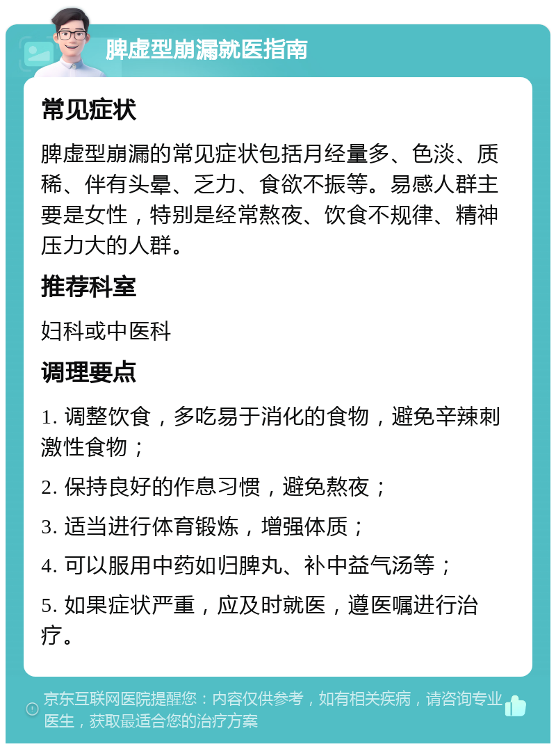 脾虚型崩漏就医指南 常见症状 脾虚型崩漏的常见症状包括月经量多、色淡、质稀、伴有头晕、乏力、食欲不振等。易感人群主要是女性，特别是经常熬夜、饮食不规律、精神压力大的人群。 推荐科室 妇科或中医科 调理要点 1. 调整饮食，多吃易于消化的食物，避免辛辣刺激性食物； 2. 保持良好的作息习惯，避免熬夜； 3. 适当进行体育锻炼，增强体质； 4. 可以服用中药如归脾丸、补中益气汤等； 5. 如果症状严重，应及时就医，遵医嘱进行治疗。