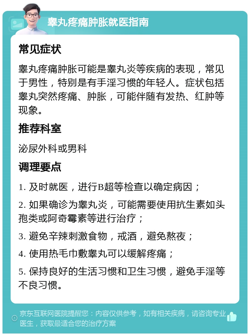 睾丸疼痛肿胀就医指南 常见症状 睾丸疼痛肿胀可能是睾丸炎等疾病的表现，常见于男性，特别是有手淫习惯的年轻人。症状包括睾丸突然疼痛、肿胀，可能伴随有发热、红肿等现象。 推荐科室 泌尿外科或男科 调理要点 1. 及时就医，进行B超等检查以确定病因； 2. 如果确诊为睾丸炎，可能需要使用抗生素如头孢类或阿奇霉素等进行治疗； 3. 避免辛辣刺激食物，戒酒，避免熬夜； 4. 使用热毛巾敷睾丸可以缓解疼痛； 5. 保持良好的生活习惯和卫生习惯，避免手淫等不良习惯。