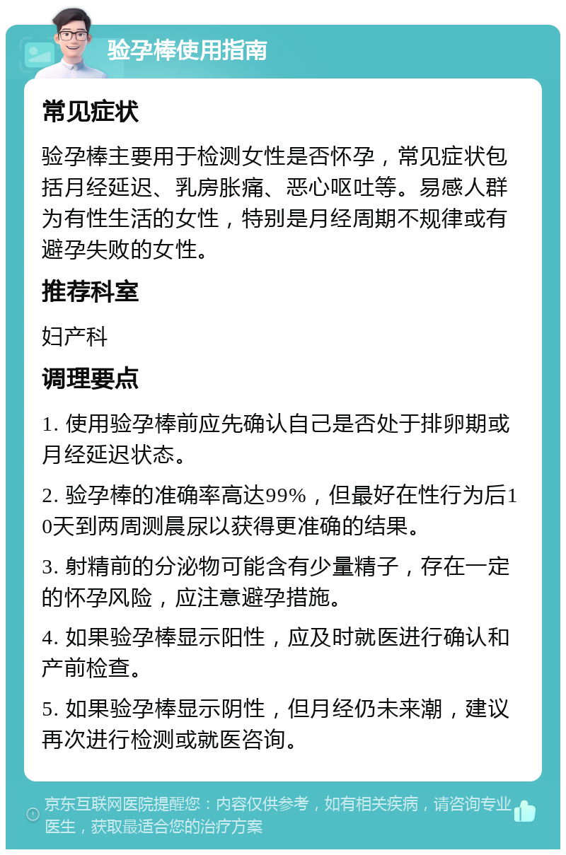 验孕棒使用指南 常见症状 验孕棒主要用于检测女性是否怀孕，常见症状包括月经延迟、乳房胀痛、恶心呕吐等。易感人群为有性生活的女性，特别是月经周期不规律或有避孕失败的女性。 推荐科室 妇产科 调理要点 1. 使用验孕棒前应先确认自己是否处于排卵期或月经延迟状态。 2. 验孕棒的准确率高达99%，但最好在性行为后10天到两周测晨尿以获得更准确的结果。 3. 射精前的分泌物可能含有少量精子，存在一定的怀孕风险，应注意避孕措施。 4. 如果验孕棒显示阳性，应及时就医进行确认和产前检查。 5. 如果验孕棒显示阴性，但月经仍未来潮，建议再次进行检测或就医咨询。