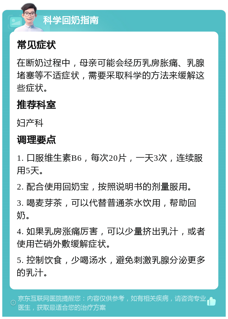 科学回奶指南 常见症状 在断奶过程中，母亲可能会经历乳房胀痛、乳腺堵塞等不适症状，需要采取科学的方法来缓解这些症状。 推荐科室 妇产科 调理要点 1. 口服维生素B6，每次20片，一天3次，连续服用5天。 2. 配合使用回奶宝，按照说明书的剂量服用。 3. 喝麦芽茶，可以代替普通茶水饮用，帮助回奶。 4. 如果乳房涨痛厉害，可以少量挤出乳汁，或者使用芒硝外敷缓解症状。 5. 控制饮食，少喝汤水，避免刺激乳腺分泌更多的乳汁。