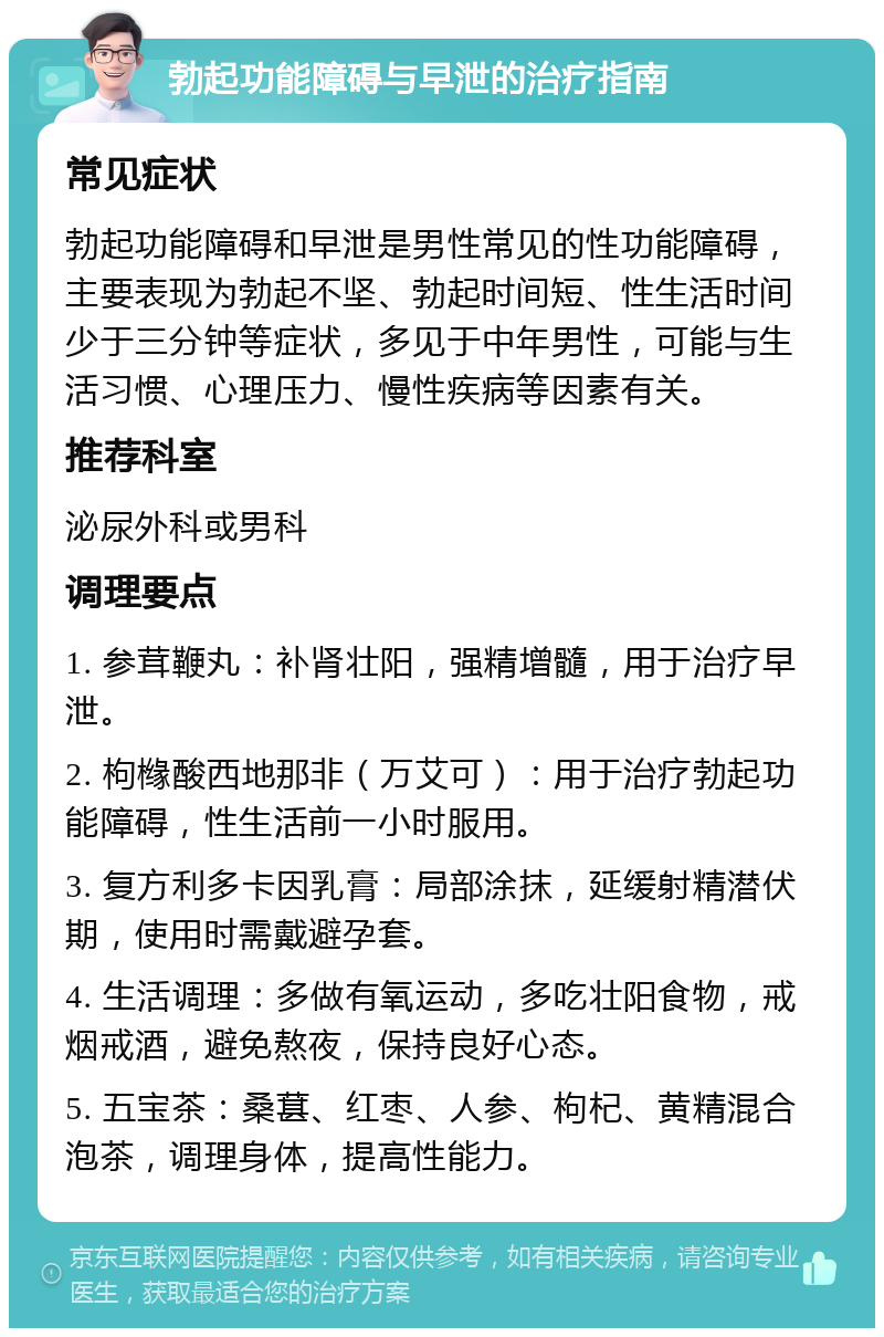 勃起功能障碍与早泄的治疗指南 常见症状 勃起功能障碍和早泄是男性常见的性功能障碍，主要表现为勃起不坚、勃起时间短、性生活时间少于三分钟等症状，多见于中年男性，可能与生活习惯、心理压力、慢性疾病等因素有关。 推荐科室 泌尿外科或男科 调理要点 1. 参茸鞭丸：补肾壮阳，强精增髓，用于治疗早泄。 2. 枸橼酸西地那非（万艾可）：用于治疗勃起功能障碍，性生活前一小时服用。 3. 复方利多卡因乳膏：局部涂抹，延缓射精潜伏期，使用时需戴避孕套。 4. 生活调理：多做有氧运动，多吃壮阳食物，戒烟戒酒，避免熬夜，保持良好心态。 5. 五宝茶：桑葚、红枣、人参、枸杞、黄精混合泡茶，调理身体，提高性能力。