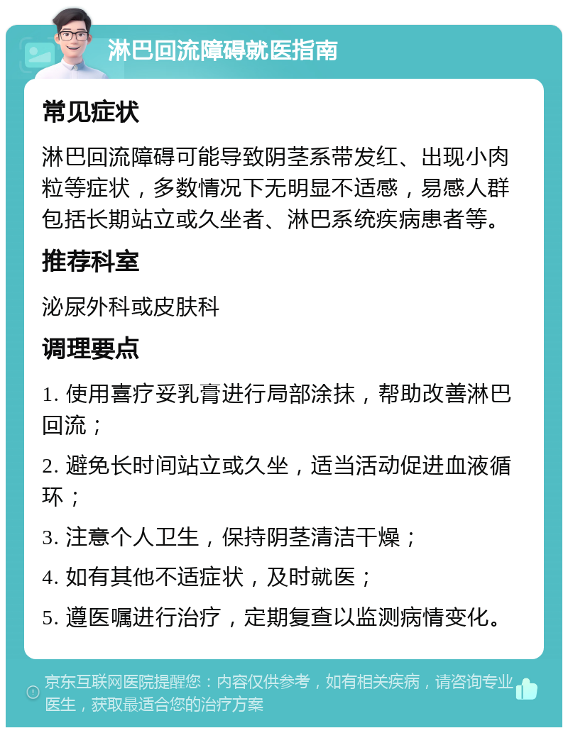 淋巴回流障碍就医指南 常见症状 淋巴回流障碍可能导致阴茎系带发红、出现小肉粒等症状，多数情况下无明显不适感，易感人群包括长期站立或久坐者、淋巴系统疾病患者等。 推荐科室 泌尿外科或皮肤科 调理要点 1. 使用喜疗妥乳膏进行局部涂抹，帮助改善淋巴回流； 2. 避免长时间站立或久坐，适当活动促进血液循环； 3. 注意个人卫生，保持阴茎清洁干燥； 4. 如有其他不适症状，及时就医； 5. 遵医嘱进行治疗，定期复查以监测病情变化。