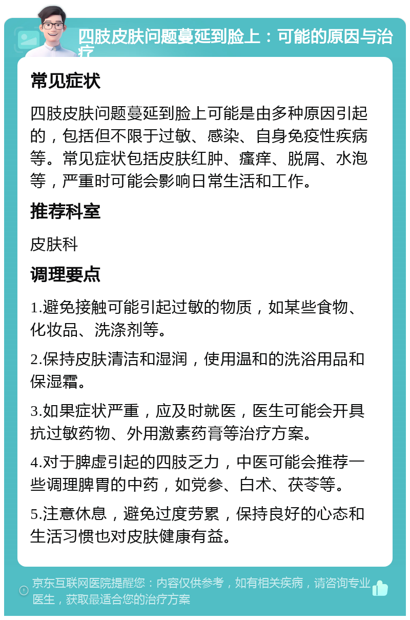 四肢皮肤问题蔓延到脸上：可能的原因与治疗 常见症状 四肢皮肤问题蔓延到脸上可能是由多种原因引起的，包括但不限于过敏、感染、自身免疫性疾病等。常见症状包括皮肤红肿、瘙痒、脱屑、水泡等，严重时可能会影响日常生活和工作。 推荐科室 皮肤科 调理要点 1.避免接触可能引起过敏的物质，如某些食物、化妆品、洗涤剂等。 2.保持皮肤清洁和湿润，使用温和的洗浴用品和保湿霜。 3.如果症状严重，应及时就医，医生可能会开具抗过敏药物、外用激素药膏等治疗方案。 4.对于脾虚引起的四肢乏力，中医可能会推荐一些调理脾胃的中药，如党参、白术、茯苓等。 5.注意休息，避免过度劳累，保持良好的心态和生活习惯也对皮肤健康有益。