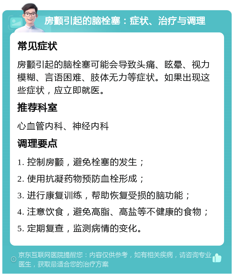 房颤引起的脑栓塞：症状、治疗与调理 常见症状 房颤引起的脑栓塞可能会导致头痛、眩晕、视力模糊、言语困难、肢体无力等症状。如果出现这些症状，应立即就医。 推荐科室 心血管内科、神经内科 调理要点 1. 控制房颤，避免栓塞的发生； 2. 使用抗凝药物预防血栓形成； 3. 进行康复训练，帮助恢复受损的脑功能； 4. 注意饮食，避免高脂、高盐等不健康的食物； 5. 定期复查，监测病情的变化。