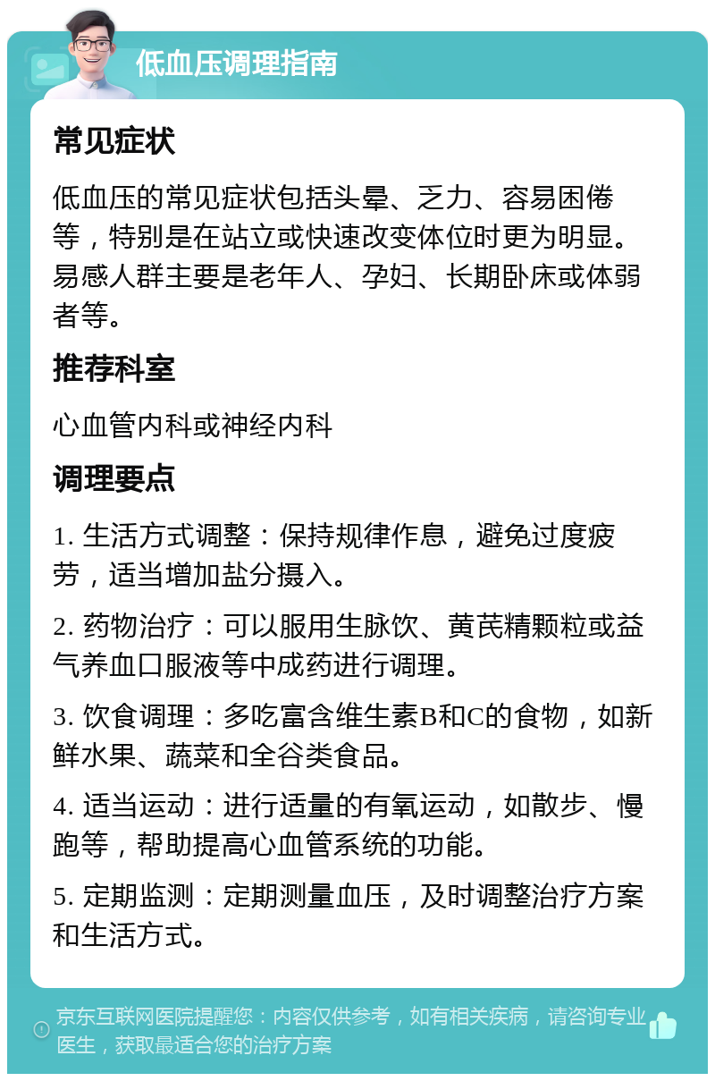 低血压调理指南 常见症状 低血压的常见症状包括头晕、乏力、容易困倦等，特别是在站立或快速改变体位时更为明显。易感人群主要是老年人、孕妇、长期卧床或体弱者等。 推荐科室 心血管内科或神经内科 调理要点 1. 生活方式调整：保持规律作息，避免过度疲劳，适当增加盐分摄入。 2. 药物治疗：可以服用生脉饮、黄芪精颗粒或益气养血口服液等中成药进行调理。 3. 饮食调理：多吃富含维生素B和C的食物，如新鲜水果、蔬菜和全谷类食品。 4. 适当运动：进行适量的有氧运动，如散步、慢跑等，帮助提高心血管系统的功能。 5. 定期监测：定期测量血压，及时调整治疗方案和生活方式。