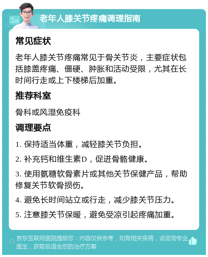 老年人膝关节疼痛调理指南 常见症状 老年人膝关节疼痛常见于骨关节炎，主要症状包括膝盖疼痛、僵硬、肿胀和活动受限，尤其在长时间行走或上下楼梯后加重。 推荐科室 骨科或风湿免疫科 调理要点 1. 保持适当体重，减轻膝关节负担。 2. 补充钙和维生素D，促进骨骼健康。 3. 使用氨糖软骨素片或其他关节保健产品，帮助修复关节软骨损伤。 4. 避免长时间站立或行走，减少膝关节压力。 5. 注意膝关节保暖，避免受凉引起疼痛加重。