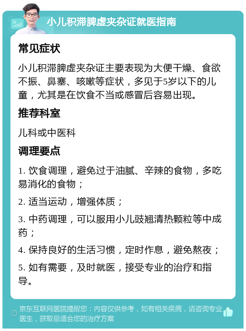 小儿积滞脾虚夹杂证就医指南 常见症状 小儿积滞脾虚夹杂证主要表现为大便干燥、食欲不振、鼻塞、咳嗽等症状，多见于5岁以下的儿童，尤其是在饮食不当或感冒后容易出现。 推荐科室 儿科或中医科 调理要点 1. 饮食调理，避免过于油腻、辛辣的食物，多吃易消化的食物； 2. 适当运动，增强体质； 3. 中药调理，可以服用小儿豉翘清热颗粒等中成药； 4. 保持良好的生活习惯，定时作息，避免熬夜； 5. 如有需要，及时就医，接受专业的治疗和指导。