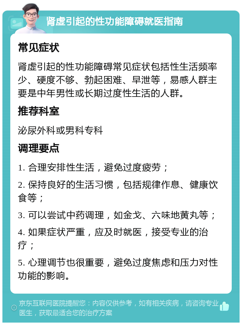 肾虚引起的性功能障碍就医指南 常见症状 肾虚引起的性功能障碍常见症状包括性生活频率少、硬度不够、勃起困难、早泄等，易感人群主要是中年男性或长期过度性生活的人群。 推荐科室 泌尿外科或男科专科 调理要点 1. 合理安排性生活，避免过度疲劳； 2. 保持良好的生活习惯，包括规律作息、健康饮食等； 3. 可以尝试中药调理，如金戈、六味地黄丸等； 4. 如果症状严重，应及时就医，接受专业的治疗； 5. 心理调节也很重要，避免过度焦虑和压力对性功能的影响。