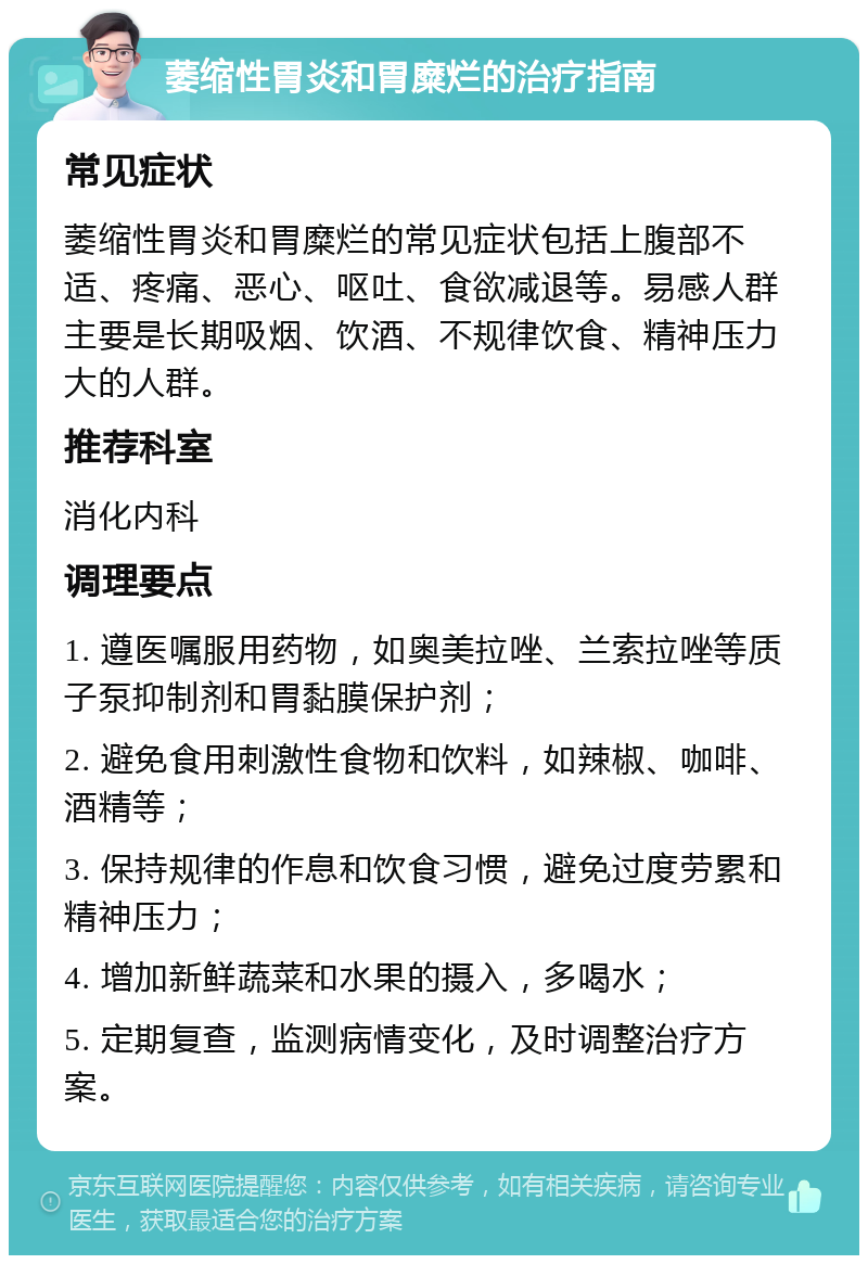 萎缩性胃炎和胃糜烂的治疗指南 常见症状 萎缩性胃炎和胃糜烂的常见症状包括上腹部不适、疼痛、恶心、呕吐、食欲减退等。易感人群主要是长期吸烟、饮酒、不规律饮食、精神压力大的人群。 推荐科室 消化内科 调理要点 1. 遵医嘱服用药物，如奥美拉唑、兰索拉唑等质子泵抑制剂和胃黏膜保护剂； 2. 避免食用刺激性食物和饮料，如辣椒、咖啡、酒精等； 3. 保持规律的作息和饮食习惯，避免过度劳累和精神压力； 4. 增加新鲜蔬菜和水果的摄入，多喝水； 5. 定期复查，监测病情变化，及时调整治疗方案。