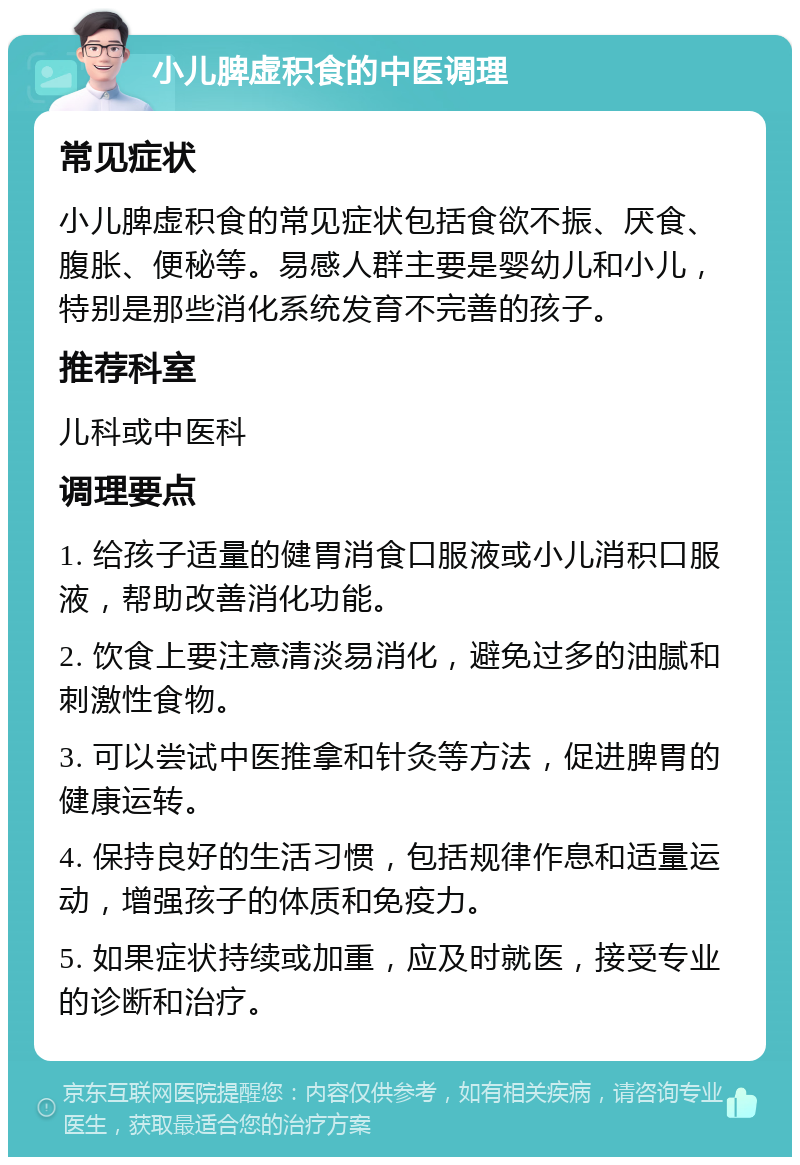 小儿脾虚积食的中医调理 常见症状 小儿脾虚积食的常见症状包括食欲不振、厌食、腹胀、便秘等。易感人群主要是婴幼儿和小儿，特别是那些消化系统发育不完善的孩子。 推荐科室 儿科或中医科 调理要点 1. 给孩子适量的健胃消食口服液或小儿消积口服液，帮助改善消化功能。 2. 饮食上要注意清淡易消化，避免过多的油腻和刺激性食物。 3. 可以尝试中医推拿和针灸等方法，促进脾胃的健康运转。 4. 保持良好的生活习惯，包括规律作息和适量运动，增强孩子的体质和免疫力。 5. 如果症状持续或加重，应及时就医，接受专业的诊断和治疗。