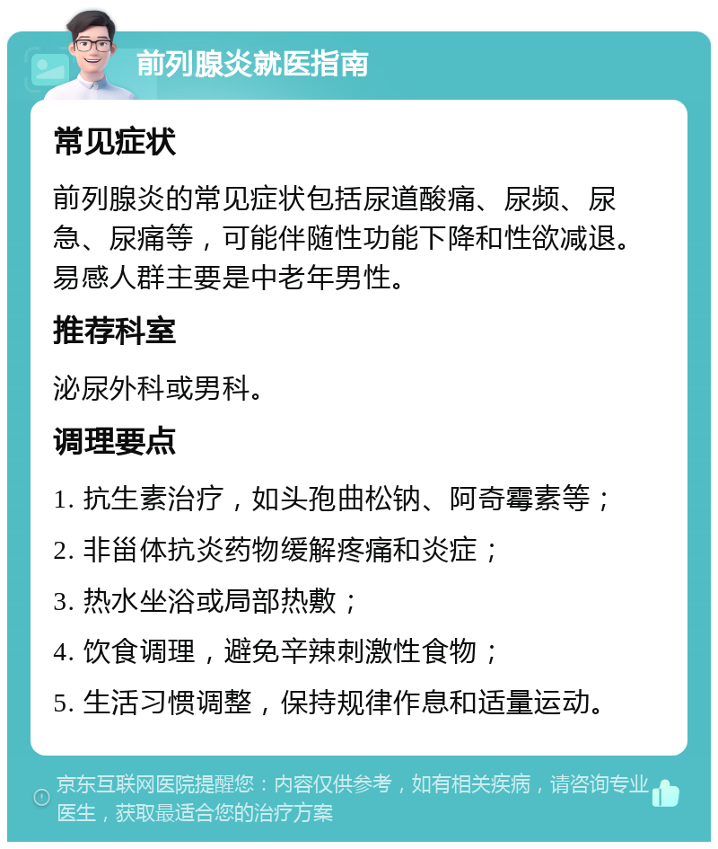 前列腺炎就医指南 常见症状 前列腺炎的常见症状包括尿道酸痛、尿频、尿急、尿痛等，可能伴随性功能下降和性欲减退。易感人群主要是中老年男性。 推荐科室 泌尿外科或男科。 调理要点 1. 抗生素治疗，如头孢曲松钠、阿奇霉素等； 2. 非甾体抗炎药物缓解疼痛和炎症； 3. 热水坐浴或局部热敷； 4. 饮食调理，避免辛辣刺激性食物； 5. 生活习惯调整，保持规律作息和适量运动。