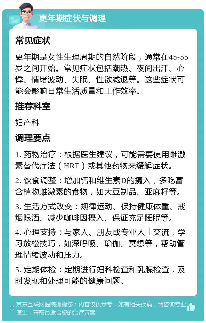 更年期症状与调理 常见症状 更年期是女性生理周期的自然阶段，通常在45-55岁之间开始。常见症状包括潮热、夜间出汗、心悸、情绪波动、失眠、性欲减退等。这些症状可能会影响日常生活质量和工作效率。 推荐科室 妇产科 调理要点 1. 药物治疗：根据医生建议，可能需要使用雌激素替代疗法（HRT）或其他药物来缓解症状。 2. 饮食调整：增加钙和维生素D的摄入，多吃富含植物雌激素的食物，如大豆制品、亚麻籽等。 3. 生活方式改变：规律运动、保持健康体重、戒烟限酒、减少咖啡因摄入、保证充足睡眠等。 4. 心理支持：与家人、朋友或专业人士交流，学习放松技巧，如深呼吸、瑜伽、冥想等，帮助管理情绪波动和压力。 5. 定期体检：定期进行妇科检查和乳腺检查，及时发现和处理可能的健康问题。