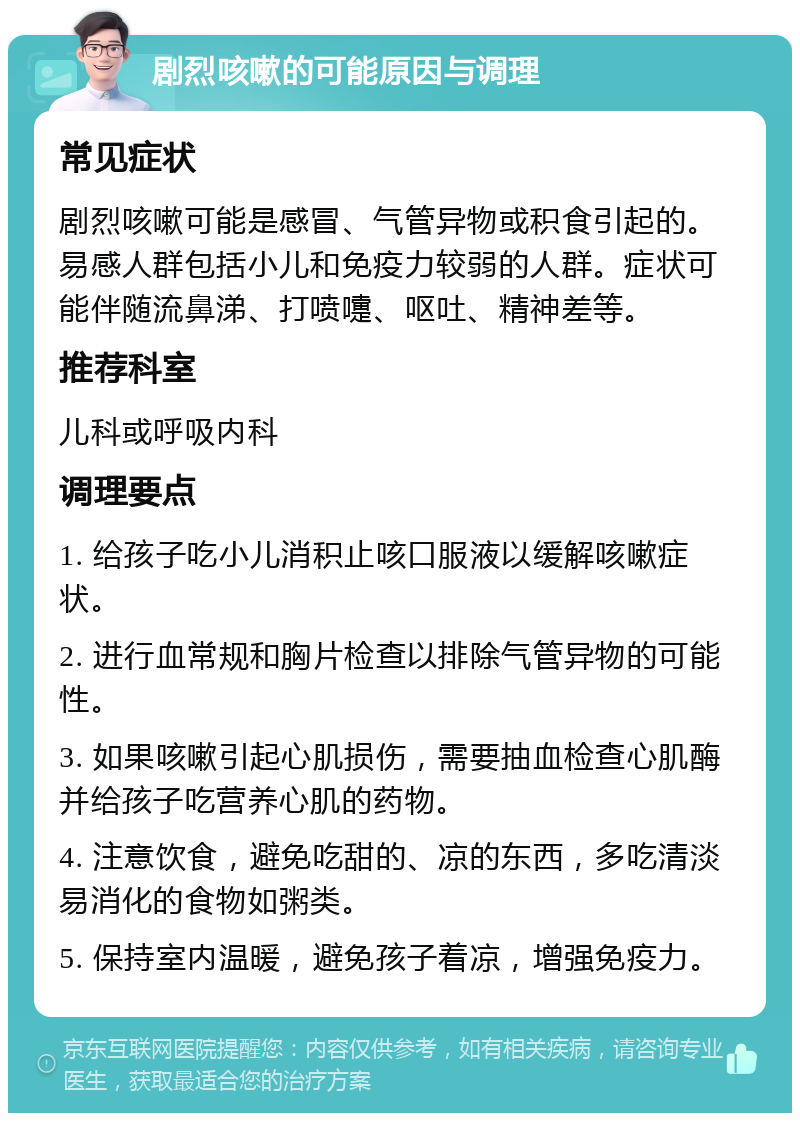 剧烈咳嗽的可能原因与调理 常见症状 剧烈咳嗽可能是感冒、气管异物或积食引起的。易感人群包括小儿和免疫力较弱的人群。症状可能伴随流鼻涕、打喷嚏、呕吐、精神差等。 推荐科室 儿科或呼吸内科 调理要点 1. 给孩子吃小儿消积止咳口服液以缓解咳嗽症状。 2. 进行血常规和胸片检查以排除气管异物的可能性。 3. 如果咳嗽引起心肌损伤，需要抽血检查心肌酶并给孩子吃营养心肌的药物。 4. 注意饮食，避免吃甜的、凉的东西，多吃清淡易消化的食物如粥类。 5. 保持室内温暖，避免孩子着凉，增强免疫力。