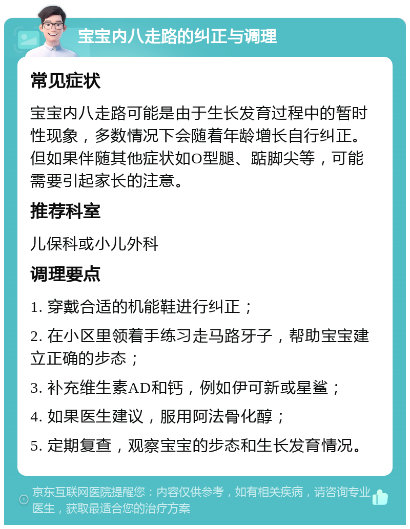 宝宝内八走路的纠正与调理 常见症状 宝宝内八走路可能是由于生长发育过程中的暂时性现象，多数情况下会随着年龄增长自行纠正。但如果伴随其他症状如O型腿、踮脚尖等，可能需要引起家长的注意。 推荐科室 儿保科或小儿外科 调理要点 1. 穿戴合适的机能鞋进行纠正； 2. 在小区里领着手练习走马路牙子，帮助宝宝建立正确的步态； 3. 补充维生素AD和钙，例如伊可新或星鲨； 4. 如果医生建议，服用阿法骨化醇； 5. 定期复查，观察宝宝的步态和生长发育情况。