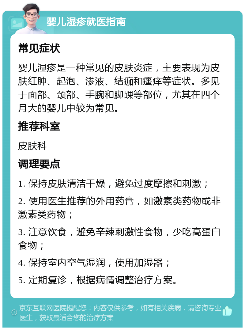 婴儿湿疹就医指南 常见症状 婴儿湿疹是一种常见的皮肤炎症，主要表现为皮肤红肿、起泡、渗液、结痂和瘙痒等症状。多见于面部、颈部、手腕和脚踝等部位，尤其在四个月大的婴儿中较为常见。 推荐科室 皮肤科 调理要点 1. 保持皮肤清洁干燥，避免过度摩擦和刺激； 2. 使用医生推荐的外用药膏，如激素类药物或非激素类药物； 3. 注意饮食，避免辛辣刺激性食物，少吃高蛋白食物； 4. 保持室内空气湿润，使用加湿器； 5. 定期复诊，根据病情调整治疗方案。