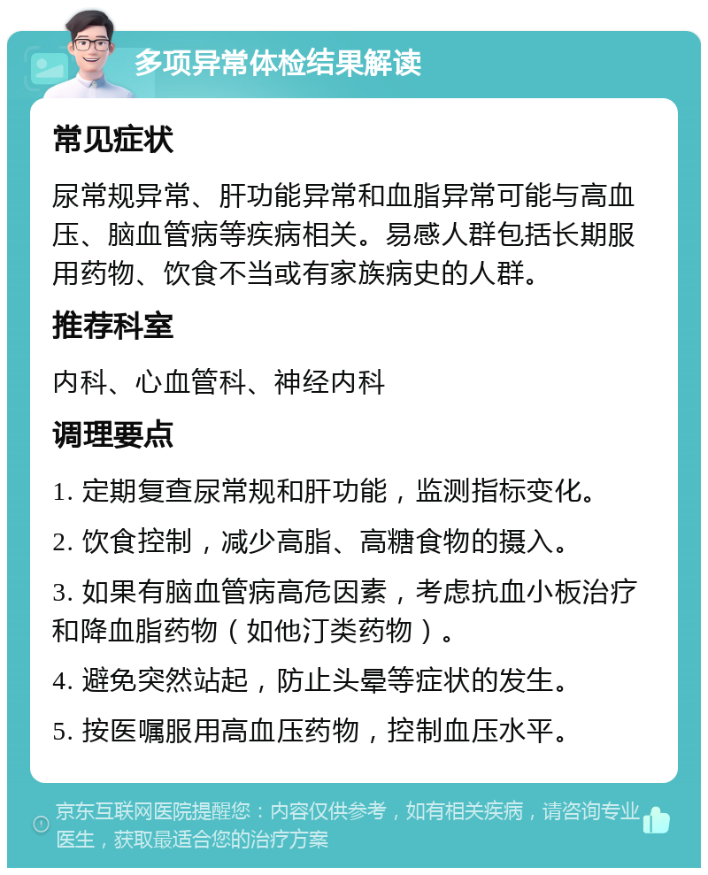 多项异常体检结果解读 常见症状 尿常规异常、肝功能异常和血脂异常可能与高血压、脑血管病等疾病相关。易感人群包括长期服用药物、饮食不当或有家族病史的人群。 推荐科室 内科、心血管科、神经内科 调理要点 1. 定期复查尿常规和肝功能，监测指标变化。 2. 饮食控制，减少高脂、高糖食物的摄入。 3. 如果有脑血管病高危因素，考虑抗血小板治疗和降血脂药物（如他汀类药物）。 4. 避免突然站起，防止头晕等症状的发生。 5. 按医嘱服用高血压药物，控制血压水平。