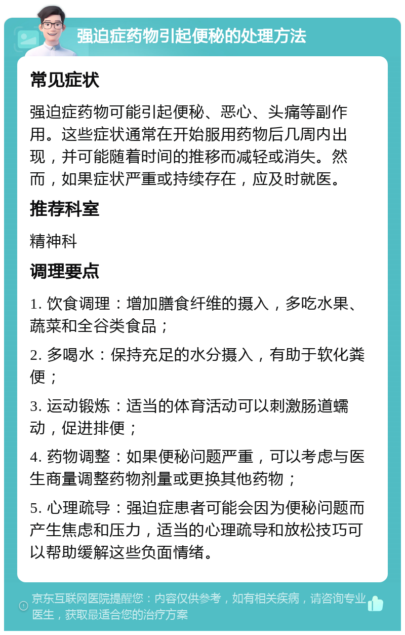 强迫症药物引起便秘的处理方法 常见症状 强迫症药物可能引起便秘、恶心、头痛等副作用。这些症状通常在开始服用药物后几周内出现，并可能随着时间的推移而减轻或消失。然而，如果症状严重或持续存在，应及时就医。 推荐科室 精神科 调理要点 1. 饮食调理：增加膳食纤维的摄入，多吃水果、蔬菜和全谷类食品； 2. 多喝水：保持充足的水分摄入，有助于软化粪便； 3. 运动锻炼：适当的体育活动可以刺激肠道蠕动，促进排便； 4. 药物调整：如果便秘问题严重，可以考虑与医生商量调整药物剂量或更换其他药物； 5. 心理疏导：强迫症患者可能会因为便秘问题而产生焦虑和压力，适当的心理疏导和放松技巧可以帮助缓解这些负面情绪。