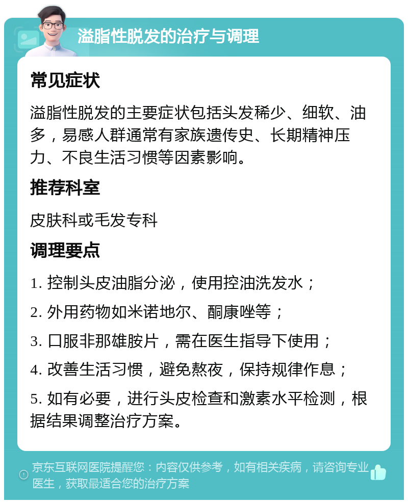 溢脂性脱发的治疗与调理 常见症状 溢脂性脱发的主要症状包括头发稀少、细软、油多，易感人群通常有家族遗传史、长期精神压力、不良生活习惯等因素影响。 推荐科室 皮肤科或毛发专科 调理要点 1. 控制头皮油脂分泌，使用控油洗发水； 2. 外用药物如米诺地尔、酮康唑等； 3. 口服非那雄胺片，需在医生指导下使用； 4. 改善生活习惯，避免熬夜，保持规律作息； 5. 如有必要，进行头皮检查和激素水平检测，根据结果调整治疗方案。