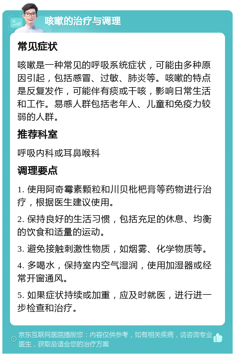 咳嗽的治疗与调理 常见症状 咳嗽是一种常见的呼吸系统症状，可能由多种原因引起，包括感冒、过敏、肺炎等。咳嗽的特点是反复发作，可能伴有痰或干咳，影响日常生活和工作。易感人群包括老年人、儿童和免疫力较弱的人群。 推荐科室 呼吸内科或耳鼻喉科 调理要点 1. 使用阿奇霉素颗粒和川贝枇杷膏等药物进行治疗，根据医生建议使用。 2. 保持良好的生活习惯，包括充足的休息、均衡的饮食和适量的运动。 3. 避免接触刺激性物质，如烟雾、化学物质等。 4. 多喝水，保持室内空气湿润，使用加湿器或经常开窗通风。 5. 如果症状持续或加重，应及时就医，进行进一步检查和治疗。